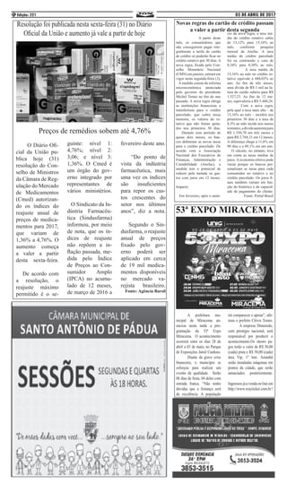 05 DE ABRIL DE 2017Edição: 2214
Novas regras do cartão de crédito passam
a valer a partir desta segunda
		 A partir deste
mês, os consumidores que
não conseguirem pagar inte-
gralmente a tarifa do cartão
de crédito só poderão ficar no
crédito rotativo por 30 dias. A
nova regra, fixada pelo Con-
selho Monetário Nacional
(CMN) em janeiro, entrará em
vigor nesta segunda-feira (3).
A medida consta da reforma
microeconômica anunciada
pelo governo do presidente
Michel Temer no fim do ano
passado. A nova regra obriga
as instituições financeiras a
transferirem para o crédito
parcelado, que cobra taxas
menores, os valores do ro-
tativo que não forem quita-
dos nos primeiros 30 dias.
Durante esse período de
quase dois meses, os ban-
cos definiram as novas taxas
para o crédito parcelado. De
acordo com a Associação
Nacional dos Executivos de
Finanças, Administração e
Contabilidade (Anefac), a
medida tem o potencial de
reduzir pela metade os gas-
tos com juros em 12 meses.
Impacto
Em fevereiro, após o anún-
cio da nova regra, a taxa mé-
dia do crédito rotativo subiu
de 15,12% para 15,16% ao
mês, conforme pesquisa
mensal da Anefac. A taxa
média do crédito parcelado
foi na contramão e caiu de
8,34% para 8,30% ao mês.
	 A taxa média de
15,16% ao mês no crédito ro-
tativo equivale a 444,03% ao
ano. Ao fim de três meses,
uma dívida de R$ 1 mil na fa-
tura do cartão subiria para R$
1.527,23. Ao fim de 12 me-
ses, equivaleria a R$ 5.440,26.
	 Com a nova regra,
pela qual a taxa mais alta – de
15,16% ao mês – incidirá nos
primeiros 30 dias e a taxa de
8,3% ao mês incide nos meses
restantes,adívidaaumentapara
R$ 1.350,70 em três meses e
para R$ 2.768,31 em 12 meses.
A diferença chega a 11,6% em
90 dias e a 49,1% em um ano.
O cálculo, no entanto, leva
em conta as taxas médias de
juros. A economia efetiva pode
variar porque os bancos per-
sonalizam as taxas para cada
consumidor no rotativo e no
crédito parcelado. Os juros fi-
nais também variam em fun-
ção do histórico e da capacid-
ade de pagamento do cliente.
Fonte: Portal Brasil
53ª EXPO MIRACEMA
	 A prefeitura mu-
nicipal de Miracema an-
unciou nesta tarde a pro-
gramação da 53ª Expo
Miracema. O acontecimento
ocorrerá entre os dias 28 de
abril a 03 de maio, no Parque
de Exposições Jamil Cardoso.
	 Diante da grave crise
financeira, o município se
esforçou para realizar um
evento de qualidade. Serão
06 dias de festa, 04 deles com
entrada franca. “Não tenho
dúvidas que a festança será
de excelência. A população
irá comparecer e apoiar”, afir-
mou o prefeito Clóvis Tostes.
	 A empresa Dimensão,
com prestígio nacional, será
responsável por produzir o
acontecimento.Os shows pa-
gos terão o valor de R$ 30,00
(cada) pista e R$ 50,00 (cada)
área Vip, 1º lote. Amanhã
serão instaladas máquinas em
pontos da cidade, que serão
anunciados posteriormente.
Ingressos já a venda on line em
http://www.wayticket.com.br!
	 O Diário Ofi-
cial da União pu-
blica hoje (31)
resolução do Con-
selho de Ministros
da Câmara de Reg-
ulação do Mercado
de Medicamentos
(Cmed) autorizan-
do os índices do
reajuste anual de
preços de medica-
mentos para 2017,
que variam de
1,36% a 4,76%. O
aumento começa
a valer a partir
desta sexta-feira.
De acordo com
a resolução, o
reajuste máximo
permitido é o se-
guinte: nível 1:
4,76%; nível 2:
3,06; e nível 3:
1,36%. O Cmed é
um órgão do gov-
erno integrado por
representantes de
vários ministérios.
O Sindicato da In-
dústria Farmacêu-
tica (Sindusfarma)
informou, por meio
de nota, que os ín-
dices de reajuste
não repõem a in-
flação passada, me-
dida pelo Índice
de Preços ao Con-
sumidor Amplo
(IPCA) no acumu-
lado de 12 meses,
de março de 2016 a
fevereiro deste ano.
“Do ponto de
vista da indústria
farmacêutica, mais
uma vez os índices
são insuficientes
para repor os cus-
tos crescentes do
setor nos últimos
anos”, diz a nota.
Segundo o Sin-
dusfarma, o reajuste
anual de preços
fixado pelo gov-
erno poderá ser
aplicado em cerca
de 19 mil medica-
mentos disponíveis
no mercado va-
rejista brasileiro.
Fonte: Agência Barsil
Resolução foi publicada nesta sexta-feira (31) no Diário
Oficial da União e aumento já vale a partir de hoje
Preços de remédios sobem até 4,76%
 