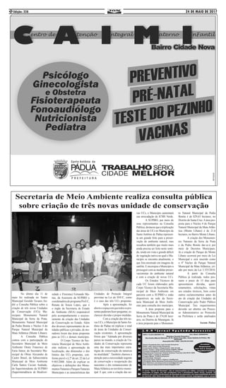 24 DE MAIO DE 2017Edição: 2282
Secretaria de Meio Ambiente realiza consulta pública
sobre criação de três novas unidade de conservação
	 No último dia 11 de
maio foi realizada no Teatro
Municipal Geraldo Tavares An-
dré a Consulta Pública sobre a
criação de três novas Unidades
de Conservação (UCs) Mu-
nicipais: Monumento Natural
Municipal da Serra da Prata,
Monumento Natural Municipal
da Pedra Bonita e Núcleo 4 do
Parque Natural Municipal da
Mata Atlântica (Monte Líbano).
	 A Consulta Pública
contou com a participação do
Secretário Municipal de Meio
Ambiente Otony Francisco de
Faria Júnior, do Secretário Mu-
nicipal de Obras Alexandre de
Castro Brasil, da Subsecretária
Municipal de Meio Ambiente
Carla Santos Caviari Andrade,
do Superintendente da SUPBIO
(Superintendência de Biodiver-
sidade e Florestas) Fernando Ma-
tias, da Assessora da SUPBIO e
coordenadora do programa ProUC,
Renata de Souza Lopes, que é
o órgão da Secretaria de Estado
do Ambiente (SEA) responsável
pelo acompanhamento e assesso-
ramento da criação das Unidades
de Conservação no Estado. Além
dos diversos representantes de en-
tidades públicas e privadas, de mo-
radores locais das áreas propostas
para as UCs e demais munícipes.
	 O Corpo Técnico da Sec-
retaria Municipal de Meio Ambi-
ente realizou a apresentação da
localização, das dimensões e dos
limites das UCs propostas, con-
forme prevê o § 2º do art. 22 da Lei
9.985/2000. Além de explicar os
objetivos e definições dos Monu-
mentosNaturaiseParquesNaturais
Municipais e as características das
Unidades de Proteção Integral
previstas na Lei do SNUC, como
é o caso das três UCs propostas.
	 Após a apresentação, foi
abertooespaçoemquetodosospre-
sentespuderamfazerperguntas,es-
clarecer dúvidas e propor medidas.
	 Com a criação das três no-
vas UCs, o Município de SantoAn-
tônio de Pádua irá triplicar o total
de áreas de Unidades de Conser-
vação existentes. A apresentação
frisou que “Adotada por diversos
países no mundo, a criação de Un-
idades de Conservação representa
uma das mais importantes estra-
tégias de conservação da natureza
na atualidade”. Também chamou a
atenção para a necessidade urgente
de conservação e recuperação das
nascentes e dos remanescentes de
MataAtlântica no território munic-
ipal. E que, com a criação das no-
vas UCs, o Município aumentará
sua arrecadação de ICMS Verde.
	 A SUPBIO, por meio de
seus representantes na Consulta
Pública, destacou que a triplicação
das áreas de UCs no Município de
Santo Antônio de Pádua represen-
ta um grande feito para a preser-
vação do ambiente natural, mas
ressaltou também que muito mais
ainda precisa ser feito neste senti-
do, tendo em vista o grande déficit
de vegetação nativa no qual o Mu-
nicípio se encontra atualmente, o
que fora mostrado em imagens de
satélite. E encorajou o Município a
prosseguir com as medidas preser-
vacionistas do ambiente natural
e com a criação de novas UCs.
	 Os Estudos Técnicos de
cada UC foram elaborados pelo
Corpo Técnico da Secretaria Mu-
nicipal de Meio Ambiente em
parceria com a SUPBIO e estão
disponíveis na sede da Secre-
taria Municipal de Meio Ambi-
ente para consulta dos munícipes.
	 A área proposta para o
Monumento Natural Municipal da
Serra da Prata é de 374,88 hect-
ares, no Distrito de Marangatu. Já
a área proposta para o Monumen-
to Natural Municipal da Pedra
Bonita é de 829,63 hectares, no
Distrito de Santa Cruz.Aárea pro-
posta para o Núcleo 4 do Parque
Natural Municipal da Mata Atlân-
tica (Monte Líbano) é de 21,6
hectares, no Bairro Monte Líbano.
	 A criação dos Monumen-
tos Naturais da Serra da Prata
e da Pedra Bonita dar-se-á por
meio de Decretos Municipais.
Já a criação do Parque do Monte
Líbano ocorrerá por meio de Lei
Municipal e será inserido como
o 4º Núcleo do Parque Natural
Municipal da Mata Atlântica, cri-
ado por meio da Lei 3.355/2010.
	 A partir da Consulta
Pública já realizada, todos pos-
suem o prazo de 15 dias para
apresentarem dúvidas, quest-
ionamentos, solicitações, vistas
aos estudos técnicos, bem como
outros esclarecimentos antes do
ato de criação das Unidades de
Conservação pelo Poder Público
Municipal. Tais requerimentos
deverão ser abertos em Proces-
so Administrativo no Protocolo
na Prefeitura e serão analisados
Ascom: Pádua
 