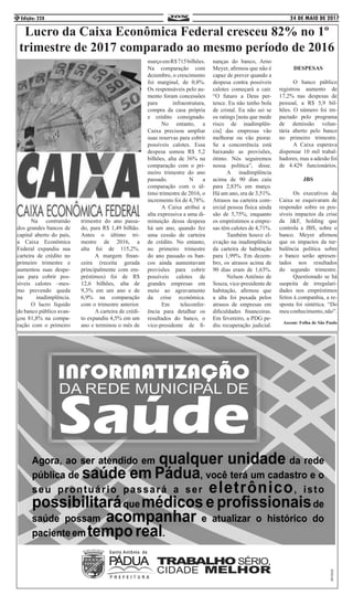 24 DE MAIO DE 2017Edição: 2284
	 Na contramão
dos grandes bancos de
capital aberto do país,
a Caixa Econômica
Federal expandiu sua
carteira de crédito no
primeiro trimestre e
aumentou suas despe-
sas para cobrir pos-
síveis calotes –mes-
mo prevendo queda
na inadimplência.
	 O lucro líquido
do banco público avan-
çou 81,8% na compa-
ração com o primeiro
trimestre do ano passa-
do, para R$ 1,49 bilhão.
Antes o último tri-
mestre de 2016, a
alta foi de 115,2%.
	 A margem finan-
ceira (receita gerada
principalmente com em-
préstimos) foi de R$
12,6 bilhões, alta de
9,3% em um ano e de
6,9% na comparação
com o trimestre anterior.
	 A carteira de crédi-
to expandiu 4,5% em um
ano e terminou o mês de
marçoemR$715bilhões.
Na comparação com
dezembro, o crescimento
foi marginal, de 0,8%.
Os responsáveis pelo au-
mento foram concessões
para infraestrutura,
compra da casa própria
e crédito consignado.
	 No entanto, a
Caixa precisou ampliar
suas reservas para cobrir
possíveis calotes. Essa
despesa somou R$ 5,2
bilhões, alta de 36% na
comparação com o pri-
meiro trimestre do ano
passado. 		 N a
comparação com o úl-
timo trimestre de 2016, o
incremento foi de 4,78%.
	 A Caixa atribui a
alta expressiva a uma di-
minuição dessa despesa
há um ano, quando fez
uma cessão de carteira
de crédito. No entanto,
no primeiro trimestre
do ano passado os ban-
cos ainda aumentavam
provisões para cobrir
possíveis calotes de
grandes empresas em
meio ao agravamento
da crise econômica.
	 Em teleconfer-
ência para detalhar os
resultados do banco, o
vice-presidente de fi-
nanças do banco, Arno
Meyer, afirmou que não é
capaz de prever quando a
despesa contra possíveis
calotes começará a cair.
“O futuro a Deus per-
tence. Eu não tenho bola
de cristal. Eu não sei se
os ratings [nota que mede
risco de inadimplên-
cia] das empresas vão
melhorar ou vão piorar.
Se a concorrência está
baixando as provisões,
ótimo. Nós seguiremos
nossa política”, disse.
	 A inadimplência
acima de 90 dias caiu
para 2,83% em março.
Há um ano, era de 3,51%.
Atrasos na carteira com-
ercial pessoa física ainda
são de 5,75%, enquanto
os empréstimos a empre-
sas têm calotes de 4,71%.
	 Também houve el-
evação na inadimplência
da carteira de habitação
para 1,99%. Em dezem-
bro, os atrasos acima de
90 dias eram de 1,63%.
	 Nelson Antônio de
Souza, vice-presidente de
habitação, afirmou que
a alta foi puxada pelos
atrasos de empresas em
dificuldades financeiras.
Em fevereiro, a PDG pe-
diu recuperação judicial.
DESPESAS
	 O banco público
registrou aumento de
17,2% nas despesas de
pessoal, a R$ 5,9 bil-
hões. O número foi im-
pactado pelo programa
de demissão volun-
tária aberto pelo banco
no primeiro trimestre.
	 A Caixa esperava
dispensar 10 mil trabal-
hadores, mas a adesão foi
de 4.429 funcionários.
JBS
	 Os executivos da
Caixa se esquivaram de
responder sobre os pos-
síveis impactos da crise
da J&F, holding que
controla a JBS, sobre o
banco. Meyer afirmou
que os impactos da tur-
bulência política sobre
o banco serão apresen-
tados nos resultados
do segundo trimestre.
	 Questionado se há
suspeita de irregulari-
dades nos empréstimos
feitos à companhia, a re-
sposta foi sintética. “Do
meuconhecimento,não”.
Ascom: Folha de São Paulo
Lucro da Caixa Econômica Federal cresceu 82% no 1º
trimestre de 2017 comparado ao mesmo período de 2016
 