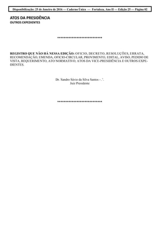 Disponibilização: 25 de Janeiro de 2016 — Caderno Único — Fortaleza, Ano II — Edição 25 — Página 02
ATOS DA PRESIDÊNCIA
OUTROS EXPEDIENTES
****************************
REGISTRO QUE NÃO HÁ NESSA EDIÇÃO: OFICIO, DECRETO, RESOLUÇÕES, ERRATA,
RECOMENDAÇÃO, EMENDA, OFICIO-CIRCULAR, PROVIMENTO, EDITAL, AVISO, PEDIDO DE
VISTA, REQUERIMENTO, ATO NORMATIVO, ATOS DA VICE-PRESIDÊNCIA E OUTROS EXPE-
DIENTES.
Dr. Sandro Sávio da Silva Santos - .’.
Juiz Presidente
****************************
 
