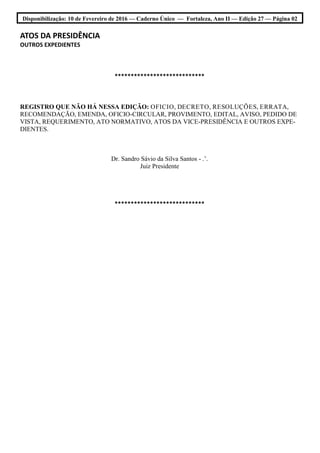 Disponibilização: 10 de Fevereiro de 2016 — Caderno Único — Fortaleza, Ano II — Edição 27 — Página 02
ATOS DA PRESIDÊNCIA
OUTROS EXPEDIENTES
****************************
REGISTRO QUE NÃO HÁ NESSA EDIÇÃO: OFICIO, DECRETO, RESOLUÇÕES, ERRATA,
RECOMENDAÇÃO, EMENDA, OFICIO-CIRCULAR, PROVIMENTO, EDITAL, AVISO, PEDIDO DE
VISTA, REQUERIMENTO, ATO NORMATIVO, ATOS DA VICE-PRESIDÊNCIA E OUTROS EXPE-
DIENTES.
Dr. Sandro Sávio da Silva Santos - .’.
Juiz Presidente
****************************
 