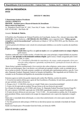 Disponibilização: 15 de Fevereiro de 2016 — Caderno Único — Fortaleza, Ano II — Edição 28 — Página 02
ATOS DA PRESIDÊNCIA
OFICIO
OFICIO Nº. 006/2016
Á Ilustríssima Senhora Presidente
ANGELA PIMENTA
PROJOR – Instituto para o Desenvolvimento do Jornalismo
Observatório da Imprensa
Av. Brigadeiro Farias Lima, Nº. 1461, Torre Sul, 6º Andar – Sala 01, Pinheiros.
CEP. 01.452-002 – São Paulo–SP
Assunto: Retirada de Matéria.
O Pontifício Juiz Presidente do Tribunal Pontifício de Conciliação, Justiça e Paz, vêm por meio deste, SO-
LICITAR a Vossa Senhoria, a RETIRADA DA MATERIA, com o seguinte título: “Dilma agrada
evangélicos com lei inconstitucional”, publicado na Edição nº. 887 de 29/01/2016, por Rui Martins, com
URGÊNCIA.
A priore gostaria de informar à este veículo de comunicação midiática e ao escritor os pontos da manifesta-
ção:
O QUE É O PAÍS LAICO?
Estado laico significa um país ou nação com uma posição neutra no campo religioso.
(grifo nosso).
Também conhecido como Estado secular, o Estado laico tem como princípio a imparcialidade em assuntos
religiosos, não apoiando ou discriminando nenhuma religião. (grifo nosso). Estado assegurado pela Consti-
tuição Brasileira de 1988, in verbis:
“VI - é inviolável a liberdade de consciência e de crença, sendo assegurado o livre exer-
cício dos cultos religiosos e garantida, na forma da lei, a proteção aos locais de culto e a
suas liturgias;”
Desta forma é garantia constitucional o livre exercício dos cultos religiosos, assim como a instituição de
data em sua homenagem. Que é um direito a ser utilizado por qualquer religião, credo ou entidade que as-
sim se achar no direito. Devendo somente o pedido ser solicitado pelo representante político, seja ele, Vere-
ador, Deputado Estadual, Deputado Federal ou Senador da República. Não impedindo até do Prefeito, Go-
vernador ou do Presidente da República de encaminhar tal propositura.
Entremos agora no mérito da questão imposta pelo senhor Rui Martins, escritor da matéria.
1- O escritor da matéria afirma que o gesto de Sua Excelência a Presidenta, foi anti-laico, gostaria de saber
em que sentindo a editor afirma isso.
2- Porque a lei nº. 13.246/2016, deveria ser vetada? Onde estar a inconstitucionalidade?
3- Como a lei foi aprovada na surdina? De que forma se dá essa forma de aprovação?
Se o Projeto foi indicado em 18/12/2003, pelo Exmo. Sr. Deputado Federal Neucimar Ferreira Fraga PL/
ES, sob o número 2.828/2003, aprovado em 10/06/2009, aguardando somente a sanção Presidencial.
4- O autor do texto afirma em seu texto que: “A lei 13.246 ... foi sancionada na surdina, dia 12 de janeiro,
pela presidente Dilma, numa tentativa de escapar do impeachment com o apoio dos deputados evangéli-
cos”.
Onde estar a veracidade desta informação, se como disse anteriormente a lei estava para sanção desde
10/06/2009?.
5- For fim gostaria de saber porque a OAB iria ou não deixar passar esse atentado à laicidade do Estado
brasileiro?
Sendo essa função para o Procurador-Geral da União, em forma de ADIN.
LEIS NACIONAIS E LOCAIS:
 