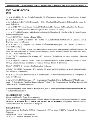 Disponibilização: 15 de Fevereiro de 2016 — Caderno Único — Fortaleza, Ano II — Edição 28 — Página 03
ATOS DA PRESIDÊNCIA
OFICIO
Lei nº. 6.802/1980 – Declara Feriado Nacional o Dia 12 de outubro, Consagrado a Nossa Senhora Apareci-
da, Padroeira do Brasil;
b) Lei Ordinária n°. 2.057/1985-Divinópolis – MG - Oficializa O Dia Municipal Do Reinado De Nossa Se-
nhora Do Rosário;
c) Lei nº. 9426/1987-Minas Gerais - Institui O Dia Estadual Do Reinado De Nossa Senhora Do Rosário;
d) Lei nº. 9.471/1996 - Institui o "Dia dos Espíritas" na Cidade de São Paulo;
e) Lei nº 5722/1996-Uberaba – MG - Institui no âmbito do Município de Uberaba, o Dia de Nossa Senhora
da Medalha Milagrosa;
f) Lei nº. 10.335/2001 - Institui o Dia da Bíblia;
g) Lei nº. 5.813/2002-Caxias do Sul – RS – Institui o "Dia da Umbanda no Município de Caxias do Sul", e
determina outras providências;
h) Lei nº 13014-2007- Campinas – SP - Institui, No Âmbito Do Município, O Dia Da Festa De Nossa Se-
nhora De Guadalupe;
i) Decreto nº. 7.107/2010 – Acordo entre a Promulga o Acordo entre o Governo da República Federativa do
Brasil e a Santa Sé relativo ao Estatuto Jurídico da Igreja Católica no Brasil, firmado na Cidade do Vatica-
no, em 13 de novembro de 2008;
j) Lei nº. 2.451/2010- Guarani das Missões – RS - Institui o ¿Dia da Bíblia¿ em nosso município e dá outras
providências;
k) Lei nº. 4659/2011- Distrito Federal - Inclui no calendário oficial de eventos do Distrito Federal o Dia da
Bíblia, a ser comemorado anualmente no segundo domingo do mês de dezembro;
l) Lei nº. 12.644/2012 - Institui o Dia Nacional da Umbanda;
m) Lei nº. 5329/2012- Catanduva – SP - Institui o Dia Municipal do Espiritismo no Município de Catandu-
va, e dá Outras Providências;
n) Lei nº. 13.246/2016 - Institui o dia 31 de outubro como Dia Nacional da Proclamação do Evangelho e dá
outras providências;
o) Lei nº. 14.273/2012-Campinas – SP – Estabelece no Calendário Oficial do Município O "Dia Da Um-
banda - A Religião dos Caboclos, Baianos e Pretos Velhos" A Ser Comemorado no Dia 15 de Novembro de
Cada Ano, e da Outras Providencias;
E em muitos outros locais há essas datas festivas, que se forem para se excluir somente uma data, de
se exclua todas as demais.
CONSIDERAÇÕES FINAIS:
Minhas considerações finais são as seguintes:
A autor do texto e este veículo midiático violaram a Constituição, conforme a base jurídica descrita abaixo
e Ratifica a SOLICITAÇÃO DA IMEDIATA RETIRADA DA MATERIA, sob pena de ser aberto Proces-
so Judicial Federal, por incitar ódio as Religiões.
BASE JURÍDICA
Baseio-me no que dispõe a lei 9.459 de 15 de maio de 1997, no artigo 20 §§ 2º e 3º, itens I, II e III, especi-
ficamente.
Artigo 286 do Código Penal Brasileiro.
Lei nº. 12.527 de 18 de novembro de 2011.
 