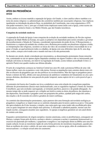 Disponibilização: 15 de Fevereiro de 2016 — Caderno Único — Fortaleza, Ano II — Edição 28 — Página 05
ATOS DA PRESIDÊNCIA
OFICIO
Assim, embora se tivesse mantido a separação da Igreja e do Estado, o clero católico obteve também o re-
torno do ensino religioso e a administração dos cemitérios também por associações religiosas. Isso implicou
igualmente na introdução da palavra Deus, no preâmbulo da Constituição, mas como argumentou o STF,
sem poder normativo, isto é, sem que o Estado teista implicasse numa união com a Igreja, como ocorre em
muitos países, inclusive Israel, e no Médio Oriente, que são Estados teocráticos.
Conquista da sociedade moderna
A separação do Estado da Igreja é uma conquista da evolução da sociedade moderna, do fim dos regimes
religiosos da Idade Média na Europa, nos quais os próprios reis dependiam para serem coroados e governar
do reconhecimento e bênção do Vaticano, considerado representante do poder divino. O Renascimento, o
Iluminismo e a ruptura da unidade dos cristãos com a Reforma provocando um pluralismo religioso cristão,
as interpretações não religiosas, seculares ou laicas da vida e da sociedade levaram à necessidade de se se-
parar o Estado, ao qual pertencem todos os cidadãos, da Igreja com seus diferentes tipos de fé, seus dog-
mas, credos, crenças convivendo com o mundo real mas a ele não pertencendo.
Se durante um século, desde a introdução por missionários, as denominações protestantes foram minoritá-
rias, contentando-se em ter apenas alguns deputados estaduais em alguns Estados e não se interessando, por
tradição calvinista ou luterana, em intervir na legislação do Estado, (como tinham aconselhado Cristo e o
apóstolo Paulo) esse quadro mudou nas últimas décadas.
O surto do evangelismo começou na América Central nos anos 60, onde a promessa bíblica de uma vida
futura melhor, num céu ou paraíso e com vida eterna, fizeram as populações mais carentes darem mais cré-
dito ao discurso de pregadores que aos dos políticos ou revolucionários. Mas tão logo os pregadores perce-
beram o número de fiéis, obtido com suas promessas de autênticos vendedores de loteamentos no céu e pro-
messas abstratas, decidiram ter uma parcela do poder temporal, numa espécie de ter o certo possível que o
duvidoso.
O centenário da Guerra dos Canudos nos leva a estabelecer uma certa relação do evangelismo populista,
diferente do protestantismo clássico mais intelectualizado, com os seguidores ingênuos e beatos de Antonio
Conselheiro, que sem exclusão e perseguição, se tornaram pacíficos, passivos e de grande abnegação. Ao
mesmo tempo não se pode esquecer ser a religião um lenitivo contra as dores da pobreza, das injustiças e
das depressões, funcionando o pregador como um psiquiatra dos pobres, ajudado pela magia dos cantos,
das orações e da fé exercida em coletivo geradora de maior confiança.
Ao contrário das denominações protestantes, cujos pastores têm uma formação universitária teológica,os
pregadores evangélicos se improvisam ao se sentirem chamados para levarem a palavra ao povo. Uma parte
são aproveitadores da fé dos incautos e simples, mas outra parte age como tendo sido escolhida pelo deus
com os quais imaginam ter uma relação mais próxima. E utilizando a sabedoria popular, mesmo sem for-
mação escolar, conseguem encantar seus seguidores. As igrejas evangélicas garantem ser um canal direto
de contato com deus.
Enquanto o protestantismo de origem européia e mesmo americana, como os presbiterianos, conseguem ser
liberais e sempre foram pelo divórcio, aceitam o aborto e começam a aceitar o casamento homossexual e o
exercício do pastorado por mulheres, o populismo evangélico e sua inspiração direta na Bíblia sem uma for-
mação cultural, levam ao moralismo rígido de certa forma próximo do moralismo muçulmano, quando pro-
íbem as mulheres de cortar o cabelo, de usar saias compridas e o véu na igreja, além de condenarem o ho-
mossexualismo e a relação sexual antes do casamento.
 