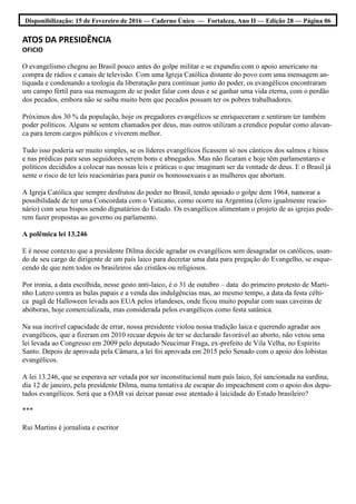 Disponibilização: 15 de Fevereiro de 2016 — Caderno Único — Fortaleza, Ano II — Edição 28 — Página 06
ATOS DA PRESIDÊNCIA
OFICIO
O evangelismo chegou ao Brasil pouco antes do golpe militar e se expandiu com o apoio americano na
compra de rádios e canais de televisão. Com uma Igreja Católica distante do povo com uma mensagem an-
tiquada e condenando a teologia da liberatação para continuar junto do poder, os evangélicos encontraram
um campo fértil para sua mensagem de se poder falar com deus e se ganhar uma vida eterna, com o perdão
dos pecados, embora não se saiba muito bem que pecados possam ter os pobres trabalhadores.
Próximos dos 30 % da população, hoje os pregadores evangélicos se enriqueceram e sentiram ter também
poder políticos. Alguns se sentem chamados por deus, mas outros utilizam a crendice popular como alavan-
ca para terem cargos públicos e viverem melhor.
Tudo isso poderia ser muito simples, se os líderes evangélicos ficassem só nos cânticos dos salmos e hinos
e nas prédicas para seus seguidores serem bons e abnegados. Mas não ficaram e hoje têm parlamentares e
políticos decididos a colocar nas nossas leis e práticas o que imaginam ser da vontade de deus. E o Brasil já
sente o risco de ter leis reacionárias para punir os homossexuais e as mulheres que abortam.
A Igreja Católica que sempre desfrutou do poder no Brasil, tendo apoiado o golpe dem 1964, namorar a
possibilidade de ter uma Concordata com o Vaticano, como ocorre na Argentina (clero igualmente reacio-
nário) com seus bispos sendo dignatários do Estado. Os evangélicos alimentam o projeto de as igrejas pode-
rem fazer propostas ao governo ou parlamento.
A polêmica lei 13.246
E é nesse contexto que a presidente Dilma decide agradar os evangélicos sem desagradar os católicos, usan-
do de seu cargo de dirigente de um país laico para decretar uma data para pregação do Evangelho, se esque-
cendo de que nem todos os brasileiros são cristãos ou religiosos.
Por ironia, a data escolhida, nesse gesto anti-laico, é o 31 de outubro – data do primeiro protesto de Marti-
nho Lutero contra as bulas papais e a venda das indulgências mas, ao mesmo tempo, a data da festa célti-
ca pagã de Halloween levada aos EUA pelos irlandeses, onde ficou muito popular com suas caveiras de
abóboras, hoje comercializada, mas considerada pelos evangélicos como festa satânica.
Na sua incrível capacidade de errar, nossa presidente violou nossa tradição laica e querendo agradar aos
evangélicos, que a fizeram em 2010 recuar depois de ter se declarado favorável ao aborto, não vetou uma
lei levada ao Congresso em 2009 pelo deputado Neucimar Fraga, ex-prefeito de Vila Velha, no Espírito
Santo. Depois de aprovada pela Câmara, a lei foi aprovada em 2015 pelo Senado com o apoio dos lobistas
evangélicos.
A lei 13.246, que se esperava ser vetada por ser inconstitucional num país laico, foi sancionada na surdina,
dia 12 de janeiro, pela presidente Dilma, numa tentativa de escapar do impeachment com o apoio dos depu-
tados evangélicos. Será que a OAB vai deixar passar esse atentado à laicidade do Estado brasileiro?
***
Rui Martins é jornalista e escritor
 