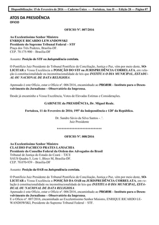 Disponibilização: 15 de Fevereiro de 2016 — Caderno Único — Fortaleza, Ano II — Edição 28 — Página 07
ATOS DA PRESIDÊNCIA
OFICIO
OFICIO Nº. 007/2016
Ao Excelentíssimo Senhor Ministro
ENRIQUE RICARDO LEWANDOWSKI
Presidente do Supremo Tribunal Federal – STF
Praça dos Três Poderes, Brasília-DF.
CEP. 70.175-900 – Brasília-DF
Assunto: Posição do STF ou Jurisprudência correlata.
O Pontifício Juiz Presidente do Tribunal Pontifício de Conciliação, Justiça e Paz, vêm por meio deste, SO-
LICITAR a Vossa Excelência a POSIÇÃO DO STF ou JURISPRUDÊNCIA CORRELATA, em rela-
ção à constitucionalidade ou inconstitucionalidade de leis que INSTITUA O DIA MUNICIPAL, ESTADU-
AL OU NACIONAL DE DATA RELIGIOSA.
Apensado é este Oficio, estar o Oficio nº. 006/2016, encaminhado ao PROJOR – Instituto para o Desen-
volvimento do Jornalismo – Observatório da Imprensa.
Desde já encaminho a Vossa Excelência, Votos de Elevadas Estimas e Considerações.
GABINETE da PRESIDÊNCIA, Dr. Miguel Reale.
Fortaleza, 11 de Fevereiro de 2016; 195º da Independência e 128º da República.
Dr. Sandro Sávio da Silva Santos - .’.
Juiz Presidente
****************************
OFICIO Nº. 008/2016
Ao Excelentíssimo Senhor Ministro
CLAUDIO PACHECO PRATES LAMACHIA
Presidente do Conselho Federal da Ordem dos Advogados do Brasil
Tribunal de Justiça do Estado do Ceará – TJCE
SAUS Quadra 5, Lote 1, Bloco M, Brasília-DF.
CEP. 70.070-939 – Brasília-DF
Assunto: Posição da OAB ou Jurisprudência correlata.
O Pontifício Juiz Presidente do Tribunal Pontifício de Conciliação, Justiça e Paz, vêm por meio deste, SO-
LICITAR a Vossa Excelência a POSIÇÃO DA OAB ou JURISPRUDÊNCIA CORRELATA, em re-
lação à constitucionalidade ou inconstitucionalidade de leis que INSTITUA O DIA MUNICIPAL, ESTA-
DUAL OU NACIONAL DE DATA RELIGIOSA.
Apensado é este Oficio, estar o Oficio nº. 006/2016, encaminhado ao PROJOR – Instituto para o Desen-
volvimento do Jornalismo – Observatório da Imprensa.
E o Oficio nº. 007/2016, encaminhado ao Excelentíssimo Senhor Ministro, ENRIQUE RICARDO LE-
WANDOWSKI, Presidente do Supremo Tribunal Federal – STF.
 