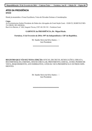 Disponibilização: 15 de Fevereiro de 2016 — Caderno Único — Fortaleza, Ano II — Edição 28 — Página 08
ATOS DA PRESIDÊNCIA
OFICIO
Desde já encaminho a Vossa Excelência, Votos de Elevadas Estimas e Considerações.
Cópia:
Ao Excelentíssimo Senhor Presidente da Ordem dos Advogados do Ceará Seção Ceará – OAB CE, MARCELO MO-
TA URGEL DO AMARAL.
Rua Lívio Barreto, nº. 668, Joaquim Távora, CEP. 60.130-110 – Fortaleza-Ceará
GABINETE da PRESIDÊNCIA, Dr. Miguel Reale.
Fortaleza, 11 de Fevereiro de 2016; 195º da Independência e 128º da República.
Dr. Sandro Sávio da Silva Santos - .’.
Juiz Presidente
****************************
REGISTRO QUE NÃO HÁ NESSA EDIÇÃO: OFICIO, DECRETO, RESOLUÇÕES, ERRATA,
RECOMENDAÇÃO, EMENDA, OFICIO-CIRCULAR, PROVIMENTO, EDITAL, AVISO, PEDIDO DE
VISTA, REQUERIMENTO, ATO NORMATIVO, ATOS DA VICE-PRESIDÊNCIA E OUTROS EXPE-
DIENTES.
Dr. Sandro Sávio da Silva Santos - .’.
Juiz Presidente
****************************
 