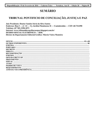 Disponibilização: 15 de Fevereiro de 2016 — Caderno Único — Fortaleza, Ano II — Edição 28 — Página 09
SUMÁRIO
TRIBUNAL PONTIFICIO DE CONCILIAÇÃO, JUSTIÇA E PAZ
Juiz Presidente: Doutor Sandro Sávio da Silva Santos
Endereço: Rua I — nº. 12 — Cj. Jardim Fluminense II — Canindezinho — CEP. 60.734-090
Telefone: (0**85) 3298-1873
Internet: www.tribunaldeconciliacaoepaz.blogspot.com.br/
DIÁRIO OFICIAL ELETRÕNICO — DOE
Diretor do Departamento Editorial Gráfico: Márcio Vieira Monteiro
OFICIO ................................................................................................................................................................ 02 a 08
OUTROS EXPEDIENTES......................................................................................................................................... 08
EMENDA .........................................................................................................................................................................
PORTARIA ......................................................................................................................................................................
DECRETO .......................................................................................................................................................................
ERRATA ..........................................................................................................................................................................
RECOMENDAÇÃO ........................................................................................................................................................
EMENDA .........................................................................................................................................................................
OFICIO-CIRCULAR ......................................................................................................................................................
PROVIMENTO ...............................................................................................................................................................
EDITAL ............................................................................................................................................................................
AVISO ...............................................................................................................................................................................
PEDIDO DE VISTA ........................................................................................................................................................
REQUERIMENTO .........................................................................................................................................................
ATOS DA VICE-PRESIDÊNCIA...................................................................................................................................
 