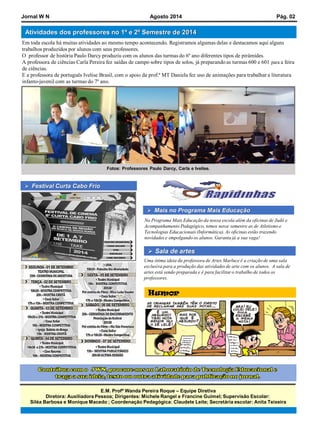 E.M. ProfªWanda Pereira Roque –Equipe Diretiva 
Diretora: Auxiliadora Pessoa; Dirigentes: Michele Rangel e Francine Guimel; Supervisão Escolar: 
SiléaBarbosa e Monique Macedo; Coordenação Pedagógica: Claudete Leite; Secretária escolar: Anita Teixeira 
JornalWNAgosto2014Pág.02Atividades dos professores no 1º e 2º Semestre de 2014 
Em toda escola há muitas atividades ao mesmo tempo acontecendo. Registramos algumas delas e destacamos aqui alguns trabalhos produzidos por alunos com seus professores. O professor de história Paulo Darcy produziu com os alunos das turmas do 6º ano diferentes tipos de pirâmides. A professora de ciências Carla Pereira fez saídas de campo sobre tipos de solos, já preparando as turmas 600 e 601 para a feira de ciências. E a professora de português IveliseBrasil, com o apoioda prof.ª MT Daniela fez uso de animações para trabalhar a literatura infanto-juvenil com as turmas do 7º ano. Mais no Programa Mais Educação 
No Programa Mais Educação da nossa escola além da oficinas de Judô e Acompanhamento Pedagógico, temos nesse semestre as de Atletismo e Tecnologias Educacionais (Informática). As oficinas estão trazendo novidades e empolgando os alunos. Garanta já a sua vaga! 
Humor 
Fotos: ProfessoresPaulo Darcy, Carla e Ivelise. 
Uma ótima ideia da professora de Artes Marluce é a criação de uma sala exclusiva para a produção das atividades de arte com os alunos. A sala de artes está sendo preparada e é para facilitar o trabalho de todos os professores. Sala de artes Festival Curta Cabo Frio 