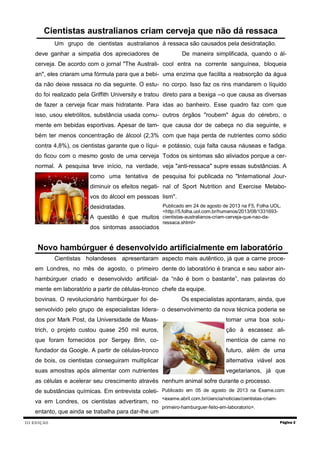 III EDIÇÃO Página 2
Novo hambúrguer é desenvolvido artificialmente em laboratório
Cientistas holandeses apresentaram
em Londres, no mês de agosto, o primeiro
hambúrguer criado e desenvolvido artificial-
mente em laboratório a partir de células-tronco
bovinas. O revolucionário hambúrguer foi de-
senvolvido pelo grupo de especialistas lidera-
dos por Mark Post, da Universidade de Maas-
trich, o projeto custou quase 250 mil euros,
que foram fornecidos por Sergey Brin, co-
fundador da Google. A partir de células-tronco
de bois, os cientistas conseguiram multiplicar
suas amostras após alimentar com nutrientes
as células e acelerar seu crescimento através
de substâncias químicas. Em entrevista coleti-
va em Londres, os cientistas advertiram, no
entanto, que ainda se trabalha para dar-lhe um
aspecto mais autêntico, já que a carne proce-
dente do laboratório é branca e seu sabor ain-
da “não é bom o bastante”, nas palavras do
chefe da equipe.
Os especialistas apontaram, ainda, que
o desenvolvimento da nova técnica poderia se
tornar uma boa solu-
ção à escassez ali-
mentícia de carne no
futuro, além de uma
alternativa viável aos
vegetarianos, já que
nenhum animal sofre durante o processo.
Publicado em 05 de agosto de 2013 na Exame.com:
<exame.abril.com.br/ciencia/noticias/cientistas-criam-
primeiro-hamburguer-feito-em-laboratorio>.
Cientistas australianos criam cerveja que não dá ressaca
Um grupo de cientistas australianos
deve ganhar a simpatia dos apreciadores de
cerveja. De acordo com o jornal "The Australi-
an", eles criaram uma fórmula para que a bebi-
da não deixe ressaca no dia seguinte. O estu-
do foi realizado pela Griffith University e tratou
de fazer a cerveja ficar mais hidratante. Para
isso, usou eletrólitos, substância usada comu-
mente em bebidas esportivas. Apesar de tam-
bém ter menos concentração de álcool (2,3%
contra 4,8%), os cientistas garante que o líqui-
do ficou com o mesmo gosto de uma cerveja
normal. A pesquisa teve início, na verdade,
como uma tentativa de
diminuir os efeitos negati-
vos do álcool em pessoas
desidratadas.
A questão é que muitos
dos sintomas associados
à ressaca são causados pela desidratação.
De maneira simplificada, quando o ál-
cool entra na corrente sanguínea, bloqueia
uma enzima que facilita a reabsorção da água
no corpo. Isso faz os rins mandarem o líquido
direto para a bexiga --o que causa as diversas
idas ao banheiro. Esse quadro faz com que
outros órgãos "roubem" água do cérebro, o
que causa dor de cabeça no dia seguinte, e
com que haja perda de nutrientes como sódio
e potássio, cuja falta causa náuseas e fadiga.
Todos os sintomas são aliviados porque a cer-
veja "anti-ressaca" supre essas substâncias. A
pesquisa foi publicada no "International Jour-
nal of Sport Nutrition and Exercise Metabo-
lism".
Publicado em 24 de agosto de 2013 na F5, Folha UOL.
<http://5.folha.uol.com.br/humanos/2013/08/1331693-
cientistas-australianos-criam-cerveja-que-nao-da-
ressaca.shtml>
 