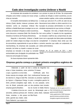 As empresas são acusadas de cometerem
infrações como limitar o acesso de novas compa-
nhias ao mercado.
O Conselho Administrativo de Defesa Eco-
nômica (Cade) decidiu instaurar processo admi-
nistrativo contra as empresas Unilever Bra-
sil/Kibon e Nestlé Brasil para investigar se as com-
panhias cometeram infrações à ordem econômica,
como denuncia a empresa Della Vita Grande Rio
Indústria e Comércio de Produtos Alimentícios.
Segundo o documento, Unilever e Nestlé
podem ter violado artigos da antiga e da atual lei
de concorrência, especialmente no que se refere a
merchandising. As empresas são acusadas, por
exemplo, de limitar ou impedir o acesso de novas
empresas ao mercado e de exigir ou conceder
exclusividade para divulgação de publicidade nos
meios de comunicação de massa.
As duas empresas devem apresentar defe-
sa e provas no prazo de 30 dias. Se comprovada
a prática de infração à ordem econômica, as em-
presas estarão sujeitas, entre outras penalidades,
à multa que varia de 0,1% a 20% do valor de seu
faturamento bruto obtido no último exercício à ins-
tauração do processo administrativo no ramo de
atividade empresarial em que ocorreu a infração.
Resposta - Em nota, a Nestlé informa que
tem como política "o respeito às leis reguladoras
do mercado e reafirma seu compromisso de cola-
borar com a apuração dos fatos pelas autoridades
competentes". A empresa disse ainda que não
comenta assuntos que estão em andamento na
esfera administrativa.
Publicado em 07 de outubro de 2013. < http://
veja.abril.com.br/noticia/economia/cade-investigara-unilever-e
-nestle>.
Elaborado a partir de
ervas e frutas brasileiras, como
o açaí, o guaraná e a erva-mate,
fontes naturais de energia, além
de vitamina C, chega à rede Pão
de Açúcar o Organique Energy
Drink, primeiro energético orgâ-
nico do Brasil, produzido pela
empresa gaúcha Brasilbev.
A bebida é livre de con-
servantes, aditivos químicos arti-
ficiais, corantes, e não possui
sódio, garante seu criador, João
Paulo Sattamini, que espera do-
brar a venda do Organike nos
próximos 12 meses.
Certificado pela Eco-
Cert, multinacional francesa que
chancela os produtos orgânicos
no país, o energético gaúcho foi
eleito, no ano passado, como
um dos produtos mais inovado-
res do mundo no Salão Interna-
cional da Alimentação para a
América Latina (Sial), realizado
em São Paulo.
Publicado em 02 de agosto de 2013. <
http://.divirtasemais.com.br/app/noticia/
gastronomia/2013/08/02/
noticia_gastronomia.143401/empresa-
gaucha-comeca-a-produzir-primeiro-
energetico-organico-do-brasil.shtml>.
Página 3
Cade abre investigação contra Unilever e Nestlé
Empresa gaúcha começa a produzir primeiro energético orgânico do
Brasil
INFORMA PET
 