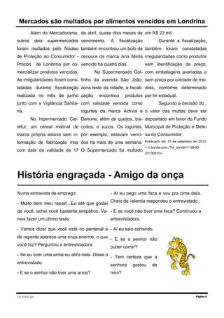 III EDIÇÃO
Além do Mercadorama,
outros dois supermercados
foram multados pelo Núcleo
de Proteção ao Consumidor -
Procon de Londrina por co-
mercializar produtos vencidos.
As irregularidades foram cons-
tatadas durante fiscalização
realizada no mês de junho
junto com a Vigilância Sanitá-
ria.
No hipermercado Car-
refur, um cereal matinal de
marca própria estava sem in-
formação de fabricação mas
com data de validade de 17
de abril, quase dois meses de
vencimento. A fiscalização
também encontrou um bolo de
cenoura da marca Ana Maria
vencido há quatro dias.
No Supermercado Gol-
finho da avenida São João,
zona leste da cidade, a fiscali-
zação encontrou produtos
com validade vencida como
iogurtes da marca Activia e
Danone, além de queijos, bis-
coitos, e sucos. Os iogurtes,
por exemplo, estavam venci-
dos há mais de uma semana.
O Supermercado foi multado
em R$ 22 mil.
Durante a fiscalização,
também foram constatadas
irregularidades como produtos
sem identificação de preço,
com embalagens avariadas e
sem preço por unidade de me-
dida, conforme determinado
por lei estadual.
Segundo a decisão do ,
o valor das multas deve ser
depositado em favor do Fundo
Municipal de Proteção e Defe-
sa do Consumidor.
Publicado em 10 de setembro de 2013.
<://.bonde.com./?id_bonde=1-39-93-
20130910>.
Página 5
Mercados são multados por alimentos vencidos em Londrina
História engraçada - Amigo da onça
Numa entrevista de emprego:
- Muito bem meu rapaz!...Eu até que gostei
de você, achei você bastante simpático. Va-
mos fazer um último teste:
- Vamos dizer que você está no pantanal e
de repente aparece uma onça enorme, o que
você faz? Perguntou a entrevistadora.
- Se eu tiver uma arma eu atiro nela. Disse o
entrevistado.
- E se o senhor não tiver uma arma?
- Aí eu pego uma faca e vou pra cima dela.
Cheio de valentia respondeu o entrevistado.
- E se você não tiver uma faca? Continuou a
entrevistadora.
- Aí eu saio correndo.
- E se o senhor não
puder correr?
- Tem certeza que a
senhora gostou de
mim?
 