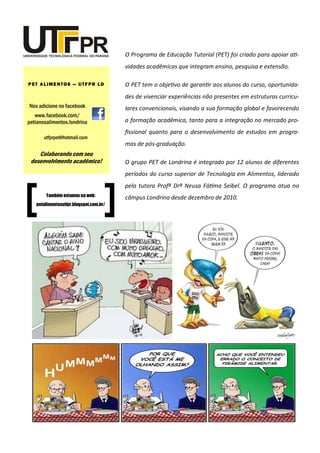 O Programa de Educação Tutorial (PET) foi criado para apoiar ati-
vidades acadêmicas que integram ensino, pesquisa e extensão.
O PET tem o objetivo de garantir aos alunos do curso, oportunida-
des de vivenciar experiências não presentes em estruturas curricu-
lares convencionais, visando a sua formação global e favorecendo
a formação acadêmica, tanto para a integração no mercado pro-
fissional quanto para o desenvolvimento de estudos em progra-
mas de pós-graduação.
O grupo PET de Londrina é integrado por 12 alunos de diferentes
períodos do curso superior de Tecnologia em Alimentos, liderado
pela tutora Profª Drª Neusa Fátima Seibel. O programa atua no
câmpus Londrina desde dezembro de 2010.
Nos adicione no facebook
www.facebook.com/
petianosalimentos.londrina
PET ALIMENTOS — UTFPR LD
utfprpet@hotmail.com
Colaborando com seu
desenvolvimento acadêmico!
Também estamos na web:
petalimentosutfpr.blogspot.com.br/
 