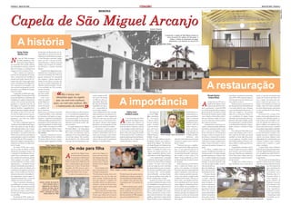PÁGINA 4 - MAIO DE 2009                                                                                                                                                                                                                                                                                                                                                                            MAIO DE 2009 - PÁGINA 5




                                                                                                                                                                                                                                                                                                                                                                                                                                  Felipe Godoy
                                                                                                                                           MEMÓRIA




Capela de São Miguel Arcanjo                                                                                                                                                                                               Arquivo Pessoal



                                                                                                                                                                                                                                                  À esquerda, a capela de São Miguel Arcanjo no
                                                                                                                                                                                                                                                     início do século XX; abaixo, em foto atual; à



          A história
                                                                                                                                                                                                                                                         direita, o interior já restaurado da igreja,
                                                                                                                                                                                                                                                        destacando a pia batismal do século XVII
                                                                                                                                                                                                                                             Felipe Godoy




          Felipe Godoy                     nio histórico do Brasil, Mario de An-
           Marília Lino                    drade elaborou o projeto de uma ins-
                                           tituição governamental que proteges-
            o ano de 1560, um grupo        se bens históricos nacionais. Surgiu,

N           de índios guaianases, lide-
            rados pelo cacique Piquero-
bi, assustados pelo grande número
                                           então, em 1937, o Serviço do Patri-
                                           mônio Histórico e Artístico Nacional
                                           (Sphan), hoje Instituto do Patrimô-
de colonizadores europeus, fugiu do        nio Histórico e Artístico Nacional
Pátio do Colégio e se estabeleceu às       (Iphan).
margens do rio Ururaí, hoje Tietê.              A capela de São Miguel foi um dos
     Com o objetivo de continuar o         primeiros bens tombados de acordo
processo de catequização dos guaia-        com a nova instituição. Em 1940, uma
nases, o jesuíta José de Anchieta foi      grande restauração foi comandada
enviado pelo padre Manoel da Nó-           pelo arquiteto e diretor regional do
brega à várzea do Ururaí, região atual-    Sphan em São Paulo, Luis Saia, que
mente conhecida por São Miguel Pau-
lista. Logo após a sua chegada, o pa-
dre construiu uma pequena casa reli-
giosa para o seu trabalho de cristiani-
zação dos índios.
                                           encontrou o prédio abandonado, da-
                                           nificado e descaracterizado. O restau-
                                           ro foi concluído em 1941, reconsti-
                                           tuindo e livrando
                                           a capela de traços
                                                                                                                                                                                                                                                                                                                A restauração
                                                                         “
     O padroreiro escolhido para a igre-   que Saia conside-
ja foi São Miguel Arcanjo, cuja escolha    rava indesejáveis.
                                                                                   Ela é única, tem                               caram a capela no últi-                                                                                                                                                        Renata Santos                                                     cristia, e é uma das construções mais
                                                                                                                                                                                                                                                                                                                                                 descobertas na primeira restauração,
possui duas hipóteses: a primeira, pela         Com a cons-                 elementos aqui na capela                              mo século. Na década                                                                                                                                                           Juliana Ribas                                                     antigas do Estado de São Paulo. Por
                                                                                                                                                                                                                                                                                                                                                 entre 1939 e 1940, feita pelo arquiteto
semelhança do espírito combatente do
arcanjo com a postura guerreira dos
guaianases; a segunda, pelo fato de
São Miguel ser o patrono da cidade
natal de Anchieta. A igrejinha foi er-
                                           trução da catedral
                                           de São Miguel, em
                                           1965, a poucos
                                           metros da capela,
                                           os trabalhos reli-
                                                                           que, ou você vem conhecer
                                                                       aqui, ou você não conhece. Ela
                                                                            é testemunha da história
                                                                                                                       “
                                                                                                                       “          de 1990, um show na
                                                                                                                                  praça Padre Aleixo Ma-
                                                                                                                                  fra, onde fica localizada
                                                                                                                                  a igrejinha, não supor-
                                                                                                                                  tou a quantidade de
                                                                                                                                                                           A importância                                                                                                                  A
                                                                                                                                                                                                                                                                                                                   o longo dos seus 387 anos, a
                                                                                                                                                                                                                                                                                                                   capela de São Miguel Arcan-
                                                                                                                                                                                                                                                                                                                   jo passou por diversas refor-
                                                                                                                                                                                                                                                                                                         mas e restaurações. A partir de 2006
                                                                                                                                                                                                                                                                                                                                                 uma tinta de cor cinza.
                                                                                                                                                                                                                                                                                                                                                                                   isso, o espaço será muito mais mo-
                                                                                                                                                                                                                                                                                                                                                 Luis Saia, pois estavam cobertas com
                                                                                                                                                                                                                                                                                                                                                                                   derno e seguro do que outros. A re-
                                                                                                                                                                                                                                                                                                                                                                                   cepção será realizada nos fundos do
                                                                                                                                                                                                                                                                                                                                                      Pedras da época, que ficavam no
                                                                                                                                                                                                                                                                                                                                                                                   templo, onde está sendo construído
                                                                                                                                                                                                                                                                                                                                                 piso da capela, foram transferidas para
                                                                                                                                                                                                                                                                                                                                                                                   um anexo flutuante para evitar danos
                                                                                                                                                                                                                                                                                                                                                 o seu redor, afim de evitar o desgaste
guida de maneira estratégica, mais alta    giosos foram mi-                                                                       pessoas que compare-                                                                                                        Arquivo Pessoal                            teve início um projeto de restauração   com a movimentação das pessoas. O ao solo, considerado de alto valor ar-
em relação ao leito do Ururaí, dan-        grados para a nova matriz, deixando        todo esse tempo por falta de interes-       ceram. Indignados por não enxergar                  Daffne Sena                           Em entrevista                                          de mais bancos, es-   promovido pela Associação Cultural                                        queológico.
                                                                                                                                                                                                                                                                                                                                                 único piso original é o da sacristia,
do visão dos índios tamoios que usa-       a Capela dos Índios, como é chamada        se. “A consciência do patrimônio ar-        nada, muitas pessoas subiram na ca-                Estéfani Lozano                   ao jornal Cida-                                             tacionamentos, es-    Beato José de Anchieta, que foi criada  onde não se pode pisar. Pedras no-     De acordo com o Grupo Voto-
vam o rio para atacar os seus inimigos     por moradores da região, em segun-         tístico, cultural e arqueológico no Bra-    pela e jogaram as telhas originais de                                                dão, o presidente                                           paços para alimen-    com o objetivo de descobrir as histó-   vas, semelhantes às antigas, foramrantim, um dos patrocinadores da res-
guaianases e de todos que subiam           do plano. A capela ficou fechada para      sil é pequena ainda. É por isso que         1622 nos carros que passavam pela                   o ser construída, em 1560, a     da Associação                                               tação e o aumento     rias que rodeiam a capela. Esse pro-                                      tauração, serão utilizados painéis, vi-
                                                                                                                                                                                                                                                                                                                                                 colocadas nesta restauração, pois a pe-
rumo à São Paulo.
     Em 1622, a rudimentar igreja de
Anchieta foi demolida, dando lugar a
                                           cerimônias religiosas durante 24 anos,
                                           passando por uma recuperação estru-
                                           tural e das instalações, no início da dé-
                                                                                      fazemos um trabalho de educação pa-
                                                                                      trimonial, com visita de escolas”, afir-
                                                                                      ma o secretário.
                                                                                                                                  avenida. Certa vez, um homem inva-
                                                                                                                                  diu a igreja e destruiu várias imagens
                                                                                                                                  históricas e, no ano passado, um sino
                                                                                                                                                                             A        capela de São Miguel Arcan-
                                                                                                                                                                                      jo tinha como objetivo ser
                                                                                                                                                                            um ponto de encontro e de evangeli-
                                                                                                                                                                                                                       Cultural Beato
                                                                                                                                                                                                                       José de Anchieta,
                                                                                                                                                                                                                       padre Geraldo
                                                                                                                                                                                                                                                                                   da segurança, prin-
                                                                                                                                                                                                                                                                                   cipalmente para a
                                                                                                                                                                                                                                                                                   capela, onde há
                                                                                                                                                                                                                                                                                                         cesso teve duas fases: uma já concluí-
                                                                                                                                                                                                                                                                                                         da e outra em execução.
                                                                                                                                                                                                                                                                                                             A primeira fase consistiu em res-
                                                                                                                                                                                                                                                                                                                                                 foi tombada pelo Conselho de Defe-
                                                                                                                                                                                                                                                                                                                                                                                   trines e placas que estimulem o inte-
                                                                                                                                                                                                                                                                                                                                                 dreira de onde eram extraídas, em Itu,
                                                                                                                                                                                                                                                                                                                                                                                   resse do visitante em conhecer e ex-
                                                                                                                                                                                                                                                                                                                                                                                   plorar o edifício e sua trajetória. Tam-
                                                                                                                                                                                                                                                                                                                                                 sa do Patrimônio Histórico, Arqueo-
uma outra capela de taipa de pilão,        cada de 1980, e foi reaberta em 1988,           “A capela ultrapassa São Miguel,       de cobre de 25 quilos foi roubado.        zação dos índios Guainases e, devido       Antônio Rodri-                                              tantas riquezas e     taurar a estrutura da capela: edificação,                                 bém se pretende mostrar o resultado
                                                                                                                                                                                                                                                                                                                                                 lógico, Artístico e Turístico (Conde-
construída pelos índios, com o coman-      com o casamento de Alberto Abe Ju-         São Paulo, Brasil (...). Já vieram alguns        Atualmente a capela passa por        a sua estratégica posição, acima do lei-   gues, cita um co-                                           pouca proteção.                                               phaat).
                                                                                                                                                                                                                                                                                                         rede elétrica, elementos artísticos, teto,                                das pesquisas arqueológicas realizadas.
do do bandeirante e carpinteiro Fer-       nior e Fátima Regina Della Torre (veja     professores da Espanha, de Portugal.        uma restauração encabeçada pela As-       to do rio, servia como espaço de vigi-     mentário feito                                              Uma parceria re-      piso e o acervo de imagens. Vidros           Na restauração foram feitas esca- O circuito ainda terá recursos digi-
não Munhoz e do padre jesuíta João         box abaixo).                               Ela é única, tem elementos aqui na          sociação Cultural Beato José de An-       lância e defesa dos ataques dos índios     pelo sociólogo                                              cente, firmada com    foram colocados no vão lateral para                                       tais das informações reunidas e cata-
                                                                                                                                                                                                                                                                                                                                                 vações arqueológicas onde se desco-
Álvares. De acordo com a inscrição na           Segundo o secretário da Associa-      capela que, ou você vem conhecer aqui,      chieta, que conseguiu o apoio finan-      Tamoios pelo rio Tietê. Atualmente a       Gilberto Freyre re- Padre Geraldo: apoio dos parceiros o Palácio dos Ban-         proteger o interior da igreja do pó e                                     logadas, para que o visitante possa ter
                                                                                                                                                                                                                                                                                                                                                 briu corpos de três índios, que foram
porta principal, a obra foi concluída      ção Cultural Beato José de Anchieta,       ou você não conhece. Ela é testemu-         ceiro de algumas instituições interes-    pequena capela apresenta uma impor-        ferindo-se à cape-                                          deirantes, trará      dos insetos e sistemas de escoamen-                                       contato com temas distintos como
                                                                                                                                                                                                                                                                                                                                                 mantidos no local, além de porcela-
em 18 de julho de 1622, tornando-a a       Alexandre Galvão, 34 anos, respon-         nha da história”, diz. Galvão ainda         sadas na preservação do patrimônio        tância singular, não só religiosa, mas     la: “Não se pode conhecer com pro-      obras de artistas famosos para serem      to de água foram instalados para que    nas portuguesas, utensílios usadosreligiosidade e fé, social e histórico, arte
igreja mais antiga da capital paulista e   sável pela capela, a igreja ficou fechada  conta que vários acontecimentos mar-        histórico e cultural brasileiro.          também histórica e cultural.               fundidade o Brasil, sem conhecer a      expostas no espaço, como as de Tar-       a chuva não estrague a madeira da fa-                                     e técnica. O objetivo é que o visitante
                                                                                                                                                                                                                                                                                                                                                 pelos índios, pedaços de louças, cerâ-
a primeira construção em taipa de pi-                                                                                                                                                                                  capela de São Miguel.” Até o historia-  sila do Amaral.                           chada. Foram restaurados os forros,                                       conheça todo o conjunto e o patri-
                                                                                                                                                                                                                                                                                                                                                 micas, cabelos e conchas que estão sen-
lão do Estado.                                         Fotos Arquivo Pessoal                                                                                                                      Felipe Godoy         dor Sérgio Buarque de Holanda já tra-        “Podemos dizer que o significa-      estruturas de madeira e ferragens ori-  do estudados.                     mônio tombado.
     No século XVIII, com a expul-                                                                                                                                                                                     tou da igrejinha em um dos seus tra-    do da capela de São Miguel, para nós,     ginais.                                      A segunda fase do projeto é trans-A praça Padre Aleixo Monteiro
são dos jesuítas do Brasil, os frades                                                         De mãe para filha                                                                                                        balhos. A entidade foi criada com o     hoje, é o que queremos para ela no            Os nichos, cavidades feitas nas                                       Mafra foi restaurada pela subprefeitu-
                                                                                                                                                                                                                                                                                                                                                 formar a capela num espaço cultural
franciscanos assumiram o local e, sob                                                                                                                                                                                  objetivo de resgatar, preservar e di-   futuro, baseando-nos, sobretudo, no       paredes e de diferentes tamanhos fo-                                      ra de São Miguel Paulista para valori-
                                                                                                                                                                                                                                                                                                                                                 para mostrar o que foi encontrado e
o camando do frei Mariano da Con-                                                               capela de São Miguel Arcan-       pela de São Miguel Ar-                                                               vulgar o patrimônio artístico e cultu-  seu memorável passado”, aponta pa-        ram preservados. Os nichos grandes                                        zar a visualização da capela. Ela foi re-
                                                                                                                                                                                                                                                                                                                                                 para que a história seja contada para
ceição Veloso, reformaram e amplia-
ram o prédio. Nessa reforma, paredes
foram erguidas com adobe – tijolo
                                                                                        A       jo traz histórias de gerações,
                                                                                                em especial as cerimônias de
                                                                                       casamento de Natalia e a de sua filha,
                                                                                                                                  canjo, com uma cerimô-
                                                                                                                                  nia realizada pelo padre
                                                                                                                                  Aleixo Mafra, figura im-
                                                                                                                                                                                                                       ral da Diocese de São Miguel Paulista.
                                                                                                                                                                                                                            A arte simplesmente contempla
                                                                                                                                                                                                                       o ambiente, duas imagens localizadas
                                                                                                                                                                                                                                                               dre Geraldo no livro Capela de São
                                                                                                                                                                                                                                                               Miguel Arcanjo, publicado ao térmi-
                                                                                                                                                                                                                                                               no da primeira fase da atual restaura-
                                                                                                                                                                                                                                                                                                         guardavam pertences e objetos valio-
                                                                                                                                                                                                                                                                                                         sos, os médios abrigavam as imagens
                                                                                                                                                                                                                                                                                                         e os pequenos eram usados para ilu-     ção do restauro.
                                                                                                                                                                                                                                                                                                                                                                                   baixada na frente e as árvores foram
                                                                                                                                                                                                                                                                                                                                                 todos. Para visitar o lugar, uma taxa
                                                                                                                                                                                                                                                                                                                                                                                   reorganizadas.
                                                                                                                                                                                                                                                                                                                                                 será cobrada para custear a manuten-
                                                                                                                                                                                                                                                                                                                                                                                        Prevista para ser reinaugurada no
artesanal utilizado em Minas Gerais                                                    Fátima. Natalia Garcez Della Torre, 69     portante para a história                                                             na frente dos altares laterais intrigam ção da igreja.                            minação. Uma parte da parede origi-                                       segundo semestre deste ano, a capela,
                                                                                                                                                                                                                                                                                                                                                      A capela tem os objetos mais an-
naquela época –, o pé direito da nave                                                  anos, é uma portuguesa que veio para       do bairro de São Miguel                                                              a muitos: “Os dois rostos em cada            Muito ainda tem a ser descoberto     nal, feita de taipa de pilão, onde fo-                                    cujas obras levaram mais de dois anos,
                                                                                                                                                                                                                                                                                                                                                 tigos do Brasil, como a mesa da sa-
lateral foi aumentado, duas janelas fo-                                                o Brasil com 13 anos. No dia 26 de         Paulista.                                                                            ponta da antiga mesa de comunhão        sobre a Capela dos Índios, suas ri-       ram encontrados pe-                                                      Felipe Godoy teve investimento de
ram abertas acima do telhado, uma                                                      dezembro de 1959 casou-se com o                Dona Natalia conta                                                               que, para muitas pessoas, são chama-    quezas, seus segredos, sua história.      daços de madeira, pa-                                                                        aproximadamente
capela lateral foi erguida em homena-                                                  paulista, natural de São José do Rio       que a cerimônia foi mui- Pedro, Natália e Fátima: boas lembranças                    dos de anjos, querubins, para o arqui-  Entretanto, para que a importância da     lha e crina de cavalo,                                                                       R$ 3 milhões. Os pa-
gem a Nossa Senhora do Rosário e                                                       Pardo, Pedro Della Torre, 76 anos.         to bonita e inesquecível.                                                            teto Lúcio Costa – um dos idealiza-     capela se perpetue, é necessário que      foi deixada à mostra.                                                                        trocinadores são a
elementos decorativos de madeira fo-                                                       O cenário do casamento foi a ca-       “No dia em que casamos, houve oito     Ela lembra que não queria casar na            dores de Brasília –, são faces femini-  todos se unam em prol da sua preser-          Na parte interna                                                                         Petrobras, Itaú, Vo-
ram implantados, dando à igreja ca-                                                                                               casamentos, era um em cada uma         catedral e que, na época, a capela es-        nas da arte primitiva mais antiga do    vação, como afirma o próprio padre        onde ficam as janelas                                                                        torantim Metais e
racterísticas franciscanas. A estrutura                                                                                           hora”, recorda. “Lembro de tudo, não   tava fechada para atividades religio-         Brasil”, lembra padre Geraldo.          Geraldo no livro citado: “Para ser, no    e o óculo – abertura                                                                         Nitro Química. A
original, entretanto, foi mantida.                                                                                                tem como esquecer”, completa, com      sas e abrigava uma exposição, que                  Segundo ele, projetos são estuda-  futuro, tudo o que significou até hoje,   redonda que fica na                                                                          gestão cultural é da
     Após esse período só há registros       Acima, recorte de jornal do                                                          um brilho intenso nos olhos, prova-    terminaria no dia 7 de setembro de            dos para a melhoria da capela. Existe   nossa capelinha, que já não é apenas      frente da capela – se                                                                        Formarte e execução
de modificações na capela no século              bairro falando sobre o                                                           velmente o mesmo de 50 anos atrás,     1988.                                         a possibilidade de uma parceria com a   espaço religioso, continuará precisan-    pode ver uma pia ba-                                                                         da Concrejato. Cerca
XX. Em 1904, um forro foi colocado              casamento de Fátima e                                                             quando entrava toda de branco pela         “Pedi autorização para o padre            empresa que projeta o Museu da Lín-     do do cuidado das autoridades res-        tismal e uma pia de                                                                          de 50 profissionais,
na nave e, em 1926, a Prefeitura de             Alberto; ao lado, foto do                                                         antiga porta da capela.                Olivão e a capela foi desocupada no           gua Portuguesa para dinamizar o es-     ponsáveis pelo patrimônio histórico       água benta do século                                                                         entre engenheiros,
São Paulo deu início a obras de pre-           casamento de Natália e                                                                 Dessa união nasceu Fátima Regi-    dia do casamento. Foi uma corre-              paço e atrair um público-alvo maior.    nacional, do apoio dos parceiros da       XVII. No mesmo                                                                               arquitetos, restaura-
                                             Pedro, realizado por padre
servação que não chegaram, porém, a                                                                                               na Della Torre, hoje professora e com  ria”, relembra Fátima, que casou no           Porém, para que isso ocorra, é neces-   iniciativa privada, da inspiração dos     espaço existem altares                                                                       dores, historiadores
                                                  Aleixo Mafra em 1959
ser concluídas.                                                                                                                   39 anos, que sonhava em se casar na    dia 8 de setembro de 1988, na igreja          sário mais investimentos dos órgãos     arquitetos e artistas, do zelo pastoral   laterais com pinturas                                                                        e arqueólogos estão
     Na década de 1930, vendo a ne-                                                                                               mesma igreja em que sua mãe casou.     que estava fechada há 24 anos.                públicos, valorizando a região de São   da igreja e do amor afetuoso do povo      feitas pelos jesuítas,                                                                       envolvidos na res-
cessidade da preservação do patrimô-                                                                                                                                                                                   Miguel Paulista, como a implantação     desta região.”                            que não tinham sido Para preservar o solo arqueológico, foi criado um anexo flutuante        tauração.
 