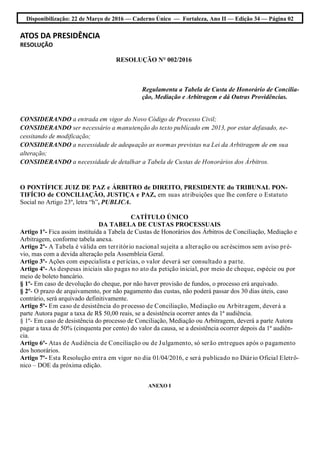 Disponibilização: 22 de Março de 2016 — Caderno Único — Fortaleza, Ano II — Edição 34 — Página 02
ATOS DA PRESIDÊNCIA
RESOLUÇÃO
RESOLUÇÃO N° 002/2016
Regulamenta a Tabela de Custa de Honorário de Concilia-
ção, Mediação e Arbitragem e dá Outras Providências.
CONSIDERANDO a entrada em vigor do Novo Código de Processo Civil;
CONSIDERANDO ser necessário a manutenção do texto publicado em 2013, por estar defasado, ne-
cessitando de modificação;
CONSIDERANDO a necessidade de adequação as normas previstas na Lei da Arbitragem de em sua
alteração;
CONSIDERANDO a necessidade de detalhar a Tabela de Custas de Honorários dos Árbitros.
O PONTÍFICE JUIZ DE PAZ e ÁRBITRO de DIREITO, PRESIDENTE do TRIBUNAL PON-
TIFÍCIO de CONCILIAÇÃO, JUSTIÇA e PAZ, em suas atribuições que lhe confere o Estatuto
Social no Artigo 23º, letra “h”, PUBLICA.
CATÍTULO ÚNICO
DA TABELA DE CUSTAS PROCESSUAIS
Artigo 1º- Fica assim instituída a Tabela de Custas de Honorários dos Árbitros de Conciliação, Mediação e
Arbitragem, conforme tabela anexa.
Artigo 2º- A Tabela é válida em território nacional sujeita a alteração ou acréscimos sem aviso pré-
vio, mas com a devida alteração pela Assembleia Geral.
Artigo 3º- Ações com especialista e perícias, o valor deverá ser consultado a parte.
Artigo 4º- As despesas iniciais são pagas no ato da petição inicial, por meio de cheque, espécie ou por
meio de boleto bancário.
§ 1º- Em caso de devolução do cheque, por não haver provisão de fundos, o processo erá arquivado.
§ 2º- O prazo de arquivamento, por não pagamento das custas, não poderá passar dos 30 dias úteis, caso
contrário, será arquivado definitivamente.
Artigo 5º- Em caso de desistência do processo de Conciliação, Mediação ou Arbitragem, deverá a
parte Autora pagar a taxa de R$ 50,00 reais, se a desistência ocorrer antes da 1ª audiência.
§ 1º- Em caso de desistência do processo de Conciliação, Mediação ou Arbitragem, deverá a parte Autora
pagar a taxa de 50% (cinquenta por cento) do valor da causa, se a desistência ocorrer depois da 1ª audiên-
cia.
Artigo 6º- Atas de Audiência de Conciliação ou de Julgamento, só serão entregues após o pagamento
dos honorários.
Artigo 7º- Esta Resolução entra em vigor no dia 01/04/2016, e será publicado no Diário Oficial Eletrô-
nico – DOE da próxima edição.
ANEXO I
 