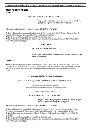 Disponibilização: 04 de Março de 2016 — Caderno Único — Fortaleza, Ano II — Edição 35 — Página 02
ATOS DA PRESIDÊNCIA
EMENDA
EMENDA MODIFICATIVA Nº. 01, de 2016
Dispõe Sobre a Modificação do Ato Normativo nº. 002/2016,
que passa a Vigorar com a Seguinte Modificação.
A Comissão de Constituição, Legislação e Justiça, RESOLVE, APROVAR:
Artigo 1º- Fica estabelecida a modificação ao texto do Ato Normativo nº. 002/2016, que: “Dispõe Sobre a Pu-
blicação e Intimação dos Contratos Devedores e dá Outras Providências.
Artigo 2º- As modificações estão no Anexo Único desta Emenda
Artigo 3º- Esta Emenda Modificativa entra em vigor imediatamente e será publicado no Diário Oficial Eletrô-
nico – DOE da próxima edição.
ANEXO ÚNICO
ATO NORMATIVO Nº. 002/2016
Dispõe Sobre a Publicação e Intimação dos Contratos Devedores e dá
Outras Providências.
RESOLVE:
Artigo 2º- Em cumprimento aos Atos Normativos nº. 003/2014; 001/2015; 002/2015; 003/2015 e 005/2015 e
Ofícios nº. 010/2016; 011/2016; 012/2016; 013/2016; 014/2016; 015/2016 e 016/2016, que estipulava o prazo
máximo de 30 (trinta) dias corridos, para que os mesmos pudessem quitar suas dívidas junto ao Tribunal.
” (NR)
SALA das COMISSÕES, Jurista Clóvis Beviláqua
Fortaleza, 28 de Março de 2016; 195º da Independência e 128º da República.
Dr. Francisco Diego da Silva Silveira
Presidente da Comissão de Constituição, Legislação e Justiça
****************************
EMENDA MODIFICATIVA Nº. 02, de 2016
Dispõe Sobre a Modificação da Portaria nº. 001/2014, que
passa a Vigorar com a Seguinte Modificação.
A Comissão de Constituição, Legislação e Justiça, RESOLVE, APROVAR:
Artigo 1º- Fica estabelecida a modificação ao texto da Portaria nº. 001/2014, que: “Regulamenta o Regime
Disciplinar dos membros Tribunal Pontifício de Conciliação, Justiça e Paz e dá Outras Providências.”
Artigo 2º- Em cumprimento ao Artigo 212 e 2019, do novo Código de Processo Civil, lei nº. 13.105 de
13/03/2015.
Artigo 3º- As modificações estão no Anexo Único desta Emenda.
Artigo 4º- Esta Emenda Modificativa entra em vigor imediatamente e será publicado no Diário Oficial Eletrô-
nico – DOE da próxima edição.
 