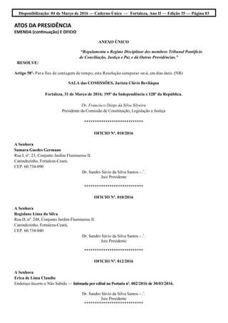 Disponibilização: 04 de Março de 2016 — Caderno Único — Fortaleza, Ano II — Edição 35 — Página 03
ATOS DA PRESIDÊNCIA
EMENDA (continuação) E OFICIO
ANEXO ÚNICO
“Regulamenta o Regime Disciplinar dos membros Tribunal Pontifício
de Conciliação, Justiça e Paz e dá Outras Providências.”
RESOLVE:
Artigo 58º- Para fins de contagem de tempo, esta Resolução computar-se-á, em dias úteis. (NR)
SALA das COMISSÕES, Jurista Clóvis Beviláqua
Fortaleza, 31 de Março de 2016; 195º da Independência e 128º da República.
Dr. Francisco Diego da Silva Silveira
Presidente da Comissão de Constituição, Legislação e Justiça
****************************
OFICIO Nº. 010/2016
A Senhora
Samara Guedes Germano
Rua I, nº. 23, Conjunto Jardim Fluminense II.
Canindezinho, Fortaleza-Ceará,
CEP. 60.734-090
Dr. Sandro Sávio da Silva Santos - .’.
Juiz Presidente
****************************
OFICIO Nº. 010/2016
A Senhora
Regislane Lima da Silva
Rua D, nº. 248, Conjunto Jardim Fluminense II.
Canindezinho, Fortaleza-Ceará,
CEP. 60.734-040
Dr. Sandro Sávio da Silva Santos - .’.
Juiz Presidente
****************************
OFICIO Nº. 012/2016
A Senhora
Erica de Lima Claudio
Endereço Incerto e Não Sabido — Intimada poredital na Portaria nº. 002/2016 de 30/03/2016.
Dr. Sandro Sávio da Silva Santos - .’.
Juiz Presidente
****************************
 