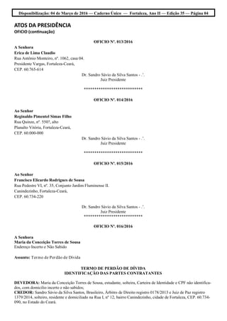 Disponibilização: 04 de Março de 2016 — Caderno Único — Fortaleza, Ano II — Edição 35 — Página 04
ATOS DA PRESIDÊNCIA
OFICIO (continuação)
OFICIO Nº. 013/2016
A Senhora
Erica de Lima Claudio
Rua Antônio Monteiro, nº. 1062, casa 04.
Presidente Vargas, Fortaleza-Ceará,
CEP. 60.765-614
Dr. Sandro Sávio da Silva Santos - .’.
Juiz Presidente
****************************
OFICIO Nº. 014/2016
Ao Senhor
Reginaldo Pimentel Simas Filho
Rua Quinze, nº. 550?, alto
Planalto Vitória, Fortaleza-Ceará,
CEP. 60.000-000
Dr. Sandro Sávio da Silva Santos - .’.
Juiz Presidente
****************************
OFICIO Nº. 015/2016
Ao Senhor
Francisco Elicardo Rodrigues de Sousa
Rua Pedestre VI, nº. 35, Conjunto Jardim Fluminense II.
Canindezinho, Fortaleza-Ceará,
CEP. 60.734-220
Dr. Sandro Sávio da Silva Santos - .’.
Juiz Presidente
****************************
OFICIO Nº. 016/2016
A Senhora
Maria da Conceição Torres de Sousa
Endereço Incerto e Não Sabido
Assunto: Termo de Perdão de Dívida
TERMO DE PERDÃO DE DÍVIDA
IDENTIFICAÇÃO DAS PARTES CONTRATANTES
DEVEDORA: Maria da Conceição Torres de Sousa, estudante, solteira, Carteira de Identidade e CPF não identifica-
dos, com domicilio incerto e não sabidos;
CREDOR: Sandro Sávio da Silva Santos, Brasileiro, Árbitro de Direito registro 0178/2013 e Juiz de Paz registro
1379/2014, solteiro, residente e domiciliado na Rua I, nº 12, bairro Canindezinho, cidade de Fortaleza, CEP. 60.734-
090, no Estado do Ceará.
 