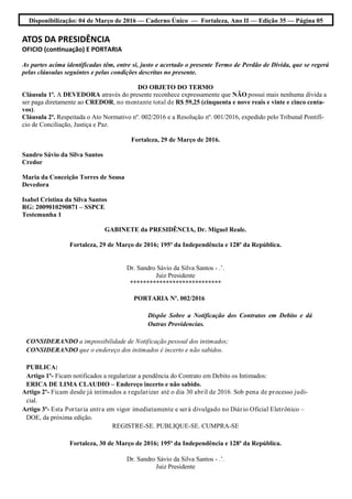 Disponibilização: 04 de Março de 2016 — Caderno Único — Fortaleza, Ano II — Edição 35 — Página 05
ATOS DA PRESIDÊNCIA
OFICIO (continuação) E PORTARIA
As partes acima identificadas têm, entre si, justo e acertado o presente Termo de Perdão de Dívida, que se regerá
pelas cláusulas seguintes e pelas condições descritas no presente.
DO OBJETO DO TERMO
Cláusula 1ª. A DEVEDORA através do presente reconhece expressamente que NÃO possui mais nenhuma dívida a
ser paga diretamente ao CREDOR, no montante total de R$ 59,25 (cinquenta e nove reais e vinte e cinco centa-
vos).
Cláusula 2ª. Respeitada o Ato Normativo nº. 002/2016 e a Resolução nº. 001/2016, expedido pelo Tribunal Pontifí-
cio de Conciliação, Justiça e Paz.
Fortaleza, 29 de Março de 2016.
Sandro Sávio da Silva Santos
Credor
Maria da Conceição Torres de Sousa
Devedora
Isabel Cristina da Silva Santos
RG: 2009010290871 – SSPCE
Testemunha 1
GABINETE da PRESIDÊNCIA, Dr. Miguel Reale.
Fortaleza, 29 de Março de 2016; 195º da Independência e 128º da República.
Dr. Sandro Sávio da Silva Santos - .’.
Juiz Presidente
****************************
PORTARIA Nº. 002/2016
Dispõe Sobre a Notificação dos Contratos em Debito e dá
Outras Providencias.
CONSIDERANDO a impossibilidade de Notificação pessoal dos intimados;
CONSIDERANDO que o endereço dos intimados é incerto e não sabidos.
PUBLICA:
Artigo 1º- Ficam notificados a regularizar a pendência do Contrato em Debito os Intimados:
ERICA DE LIMA CLAUDIO – Endereço incerto e não sabido.
Artigo 2º- Ficam desde já intimados a regularizar até o dia 30 abril de 2016. Sob pena de processo judi-
cial.
Artigo 3º- Esta Portaria entra em vigor imediatamente e será divulgado no Diário Oficial Eletrônico –
DOE, da próxima edição.
REGISTRE-SE. PUBLIQUE-SE. CUMPRA-SE
Fortaleza, 30 de Março de 2016; 195º da Independência e 128º da República.
Dr. Sandro Sávio da Silva Santos - .’.
Juiz Presidente
 