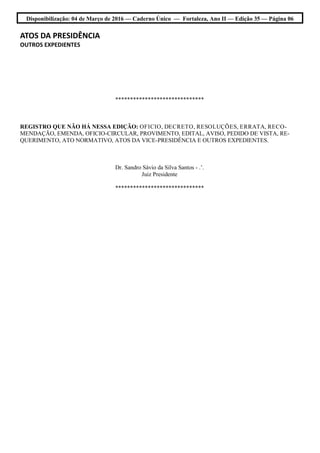 Disponibilização: 04 de Março de 2016 — Caderno Único — Fortaleza, Ano II — Edição 35 — Página 06
ATOS DA PRESIDÊNCIA
OUTROS EXPEDIENTES
******************************
REGISTRO QUE NÃO HÁ NESSA EDIÇÃO: OFICIO, DECRETO, RESOLUÇÕES, ERRATA, RECO-
MENDAÇÃO, EMENDA, OFICIO-CIRCULAR, PROVIMENTO, EDITAL, AVISO, PEDIDO DE VISTA, RE-
QUERIMENTO, ATO NORMATIVO, ATOS DA VICE-PRESIDÊNCIA E OUTROS EXPEDIENTES.
Dr. Sandro Sávio da Silva Santos - .’.
Juiz Presidente
******************************
 