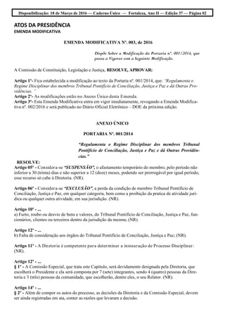 Disponibilização: 18 de Março de 2016 — Caderno Único — Fortaleza, Ano II — Edição 37 — Página 02
ATOS DA PRESIDÊNCIA
EMENDA MODIFICATIVA
EMENDA MODIFICATIVA Nº. 003, de 2016
Dispõe Sobre a Modificação da Portaria nº. 001/2014, que
passa a Vigorar com a Seguinte Modificação.
A Comissão de Constituição, Legislação e Justiça, RESOLVE, APROVAR:
Artigo 1º- Fica estabelecida a modificação ao texto da Portaria nº. 001/2014, que: “Regulamenta o
Regime Disciplinar dos membros Tribunal Pontifício de Conciliação, Justiça e Paz e dá Outras Pro-
vidências. ”
Artigo 2º- As modificações estão no Anexo Único desta Emenda.
Artigo 3º- Esta Emenda Modificativa entra em vigor imediatamente, revogando a Emenda Modifica-
tiva nº. 002/2016 e será publicado no Diário Oficial Eletrônico – DOE da próxima edição.
ANEXO ÚNICO
PORTARIA Nº. 001/2014
“Regulamenta o Regime Disciplinar dos membros Tribunal
Pontifício de Conciliação, Justiça e Paz e dá Outras Providên-
cias.”
RESOLVE:
Artigo 05º - Considera-se “SUSPENSÃO”, o afastamento temporário do membro, pelo período não
inferior a 30 (trinta) dias e não superior a 12 (doze) meses, podendo ser prorrogável por igual período,
esse recurso só cabe à Diretoria. (NR).
Artigo 06º - Considera-se “EXCLUSÃO”, a perda da condição de membro Tribunal Pontifício de
Conciliação, Justiça e Paz, em qualquer categoria, bem como a proibição da pratica de atividade jurí-
dica ou qualquer outra atividade, em sua jurisdição. (NR).
Artigo 10º - ...
a) Furto, roubo ou desvio de bens e valores, do Tribunal Pontifício de Conciliação, Justiça e Paz, fun-
cionários, clientes ou terceiros dentro da jurisdição da mesma; (NR).
Artigo 12º - ...
b) Falta de consideração aos órgãos do Tribunal Pontifício de Conciliação, Justiça e Paz; (NR).
Artigo 11º - A Diretoria é competente para determinar a instauração de Processo Disciplinar:
(NR).
Artigo 12º - ...
§ 1º - A Comissão Especial, que trata este Capitulo, será devidamente designada pela Diretoria, que
escolherá o Presidente e ela será composta por 7 (sete) integrantes, sendo 4 (quatro) pessoas da Dire-
toria e 3 (três) pessoas da comunidade, que escolherão, dentre eles, o seu Relator. (NR).
Artigo 14º - ...
§ 2º - Além de compor os autos do processo, as decisões da Diretoria e da Comissão Especial, devem
ser ainda registradas em ata, conter as razões que levaram a decisão.
 