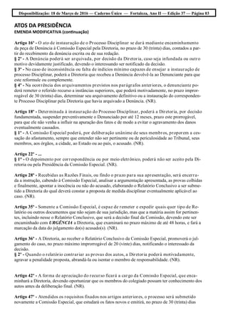 Disponibilização: 18 de Março de 2016 — Caderno Único — Fortaleza, Ano II — Edição 37 — Página 03
ATOS DA PRESIDÊNCIA
EMENDA MODIFICATIVA (continuação)
Artigo 16º - O ato de instauração de o Processo Disciplinar se dará mediante encaminhamento
da peça de Denúncia à Comissão Especial pela Diretoria, no prazo de 30 (trinta) dias, contados a par-
tir do recebimento da denúncia escrita ou de sua redação.
§ 2º - A Denúncia poderá ser arquivada, por decisão da Diretoria, caso seja infundada ou outro
motivo devidamente justificado, devendo o interessando ser notificado da decisão.
§ 3º - No caso de inconsistência ou falta de indícios mínimo capazes de ensejar a instauração de
processo Disciplinar, poderá a Diretoria que recebeu a Denúncia devolvê-la ao Denunciante para que
este reformule ou complemente.
§ 4º - Na ocorrência dos arquivamentos previstos nos parágrafos anteriores, o denunciante po-
derá remeter o referido recurso a instâncias superiores, que poderá motivadamente, no prazo impror-
rogável de 30 (trinta) dias, determinar seu arquivamento definitivo ou a instauração do corresponden-
te Processo Disciplinar pela Diretoria que havia arquivado a Denúncia. (NR).
Artigo 18º - Determinada à instauração do Processo Disciplinar, poderá a Diretoria, por decisão
fundamentada, suspender preventivamente o Denunciado por até 12 meses, prazo este prorrogável,
para que ele não venha a influir na apuração dos fatos e de modo a evitar o agravamento dos danos
eventualmente causados.
§ 1º - A Comissão Especial poderá, por deliberação unânime de seus membros, proporem a ces-
sação do afastamento, sempre que entender não ser pertinente ou de periculosidade ao Tribunal, seus
membros, aos órgãos, a cidade, ao Estado ou ao país, o acusado. (NR).
Artigo 22º - ...
§ 1° - O depoimento por correspondência ou por meio eletrônico, poderá não ser aceito pela Di-
retoria ou pela Presidência da Comissão Especial. (NR).
Artigo 28º - Recebidas as Razões Finais, ou findo o prazo para sua apresentação, será encerra-
da a instrução, cabendo à Comissão Especial, analisar a argumentação apresentada, as provas colhidas
e finalmente, apontar a inocência ou não do acusado, elaborando o Relatório Conclusivo a ser subme-
tido a Diretoria do qual deverá constar a proposta de medida disciplinar eventualmente aplicável ao
caso. (NR).
Artigo 35º - Somente a Comissão Especial, é capaz de remeter e expedir quais quer tipo de Re-
latório ou outros documentos que não sejam de sua jurisdição, mas que a matéria assim for pertinen-
tes, incluindo nesse o Relatório Conclusivo, que será a decisão final da Comissão, devendo este ser
encaminhado com URGÊNCIA a Diretoria, que examinará no prazo máximo de até 48 horas, e fará a
marcação da data do julgamento do(s) acusado(s). (NR).
Artigo 36º - A Diretoria, ao receber o Relatório Conclusivo da Comissão Especial, promoverá o jul-
gamento do caso, no prazo máximo improrrogável de 20 (vinte) dias, notificando o interessado da
decisão.
§ 2º - Quando o relatório contrariar as provas dos autos, a Diretoria poderá motivadamente,
agravar a penalidade proposta, abrandá-la ou isentar o membro de responsabilidade. (NR).
Artigo 42º - A forma de apreciação do recurso ficará a cargo da Comissão Especial, que enca-
minhará a Diretoria, devendo oportunizar que os membros do colegiado possam ter conhecimento dos
autos antes da deliberação final. (NR).
Artigo 47º - Atendidos os requisitos fixados nos artigos anteriores, o processo será submetido
novamente a Comissão Especial, que estudará os fatos novos e emitirá, no prazo de 30 (trinta) dias
 