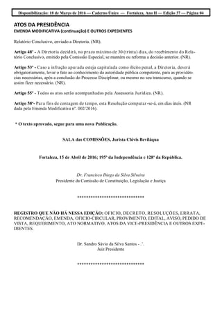 Disponibilização: 18 de Março de 2016 — Caderno Único — Fortaleza, Ano II — Edição 37 — Página 04
ATOS DA PRESIDÊNCIA
EMENDA MODIFICATIVA (continuação) E OUTROS EXPEDIENTES
Relatório Conclusivo, enviado a Diretoria. (NR).
Artigo 48º - A Diretoria decidirá, no prazo máximo de 30 (trinta) dias, do recebimento do Rela-
tório Conclusivo, emitido pela Comissão Especial, se mantém ou reforma a decisão anterior. (NR).
Artigo 53º - Caso a infração apurada esteja capitulada como ilícito penal, a Diretoria, deverá
obrigatoriamente, levar o fato ao conhecimento da autoridade pública competente, para as providên-
cias necessárias, após a conclusão do Processo Disciplinar, ou mesmo no seu transcurso, quando se
assim fizer necessário. (NR).
Artigo 55º - Todos os atos serão acompanhados pela Assessoria Jurídica. (NR).
Artigo 58º- Para fins de contagem de tempo, esta Resolução computar-se-á, em dias úteis. (NR
dada pela Emenda Modificativa nº. 002/2016).
* O texto aprovado, segue para uma nova Publicação.
SALA das COMISSÕES, Jurista Clóvis Beviláqua
Fortaleza, 15 de Abril de 2016; 195º da Independência e 128º da República.
Dr. Francisco Diego da Silva Silveira
Presidente da Comissão de Constituição, Legislação e Justiça
******************************
REGISTRO QUE NÃO HÁ NESSA EDIÇÃO: OFICIO, DECRETO, RESOLUÇÕES, ERRATA,
RECOMENDAÇÃO, EMENDA, OFICIO-CIRCULAR, PROVIMENTO, EDITAL, AVISO, PEDIDO DE
VISTA, REQUERIMENTO, ATO NORMATIVO, ATOS DA VICE-PRESIDÊNCIA E OUTROS EXPE-
DIENTES.
Dr. Sandro Sávio da Silva Santos - .’.
Juiz Presidente
******************************
 