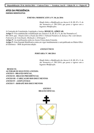 Disponibilização: 25 de Abril de 2016 — Caderno Único — Fortaleza, Ano II — Edição 38 –A— Página 02
ATOS DA PRESIDÊNCIA
EMENDA MODIFICATIVA
EMENDA MODIFICATIVA Nº. 04, de 2016
Dispõe Sobre a Modificação aos Anexos I, II, III, IV e V, do
Ato Normativo nº. 001/2014, que passa a vigorar com a
Seguintes Modificações.
A Comissão de Constituição, Legislação e Justiça, RESOLVE, APROVAR:
Artigo 1º- Fica estabelecida a modificação aos Anexos I, II, III, IV e V, do Ato Normativo nº.
001/2014, que: “Dispõe Sobre a Fusão das ONG’s Tribunal Pontifício de Justiça e Paz e da Câmara
Federativa de Conciliação, Mediação e Arbitragem. ”
Artigo 2º- As modificações estão no Anexo Único desta Emenda.
Artigo 3º- Esta Emenda Modificativa entra em vigor imediatamente e será publicado no Diário Ofici-
al Eletrônico – DOE da próxima edição.
ANEXO ÚNICO
PORTARIA Nº. 001/2014
Dispõe Sobre a Modificação dos Anexos I, II, III, IV e V, do
Ato Normativo nº. 001/2014, que passa a vigorar com a
Seguinte Modificação.
RESOLVE:
ALTERAR OS SEGUINTES ANEXOS:
ANEXO I - BRASÃO OFICIAL
ANEXO II - BRASÃO PRESIDÊNCIAL
ANEXO III - CABEÇALHO DOS DOCUMENTOS
ANEXO IV - ASSINATURAS
ANEXO V - RODAPÉ DOS DOCUMENTOS
ANEXO I
BRASÃO OFICIAL
 