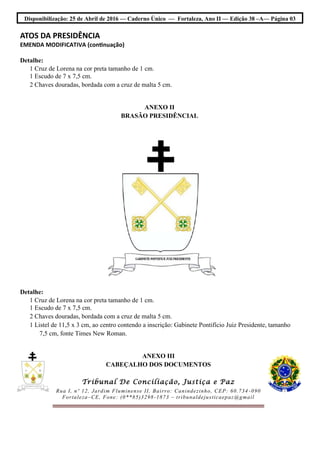 Disponibilização: 25 de Abril de 2016 — Caderno Único — Fortaleza, Ano II — Edição 38 –A— Página 03
ATOS DA PRESIDÊNCIA
EMENDA MODIFICATIVA (continuação)
Detalhe:
1 Cruz de Lorena na cor preta tamanho de 1 cm.
1 Escudo de 7 x 7,5 cm.
2 Chaves douradas, bordada com a cruz de malta 5 cm.
ANEXO II
BRASÃO PRESIDÊNCIAL
Detalhe:
1 Cruz de Lorena na cor preta tamanho de 1 cm.
1 Escudo de 7 x 7,5 cm.
2 Chaves douradas, bordada com a cruz de malta 5 cm.
1 Listel de 11,5 x 3 cm, ao centro contendo a inscrição: Gabinete Pontifício Juiz Presidente, tamanho
7,5 cm, fonte Times New Roman.
ANEXO III
CABEÇALHO DOS DOCUMENTOS
Tribunal De Conciliação, Justiça e Paz
Rua I, nº 12, Jardim Fluminense II, Bairro: Canindezinho, CEP: 60.734 -090
Fortaleza–CE, Fone: (0**85)3298-1873 – tribunaldejusticaepaz@gmail
 