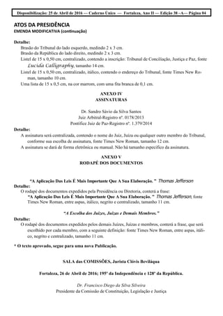 Disponibilização: 25 de Abril de 2016 — Caderno Único — Fortaleza, Ano II — Edição 38 –A— Página 04
ATOS DA PRESIDÊNCIA
EMENDA MODIFICATIVA (continuação)
Detalhe:
Brasão do Tribunal do lado esquerdo, medindo 2 x 3 cm.
Brasão da República do lado direito, medindo 2 x 3 cm.
Listel de 15 x 0,50 cm, centralizado, contendo a inscrição: Tribunal de Conciliação, Justiça e Paz, fonte
Lucida Calligraphy, tamanho 14 cm.
Listel de 15 x 0,50 cm, centralizado, itálico, contendo o endereço do Tribunal, fonte Times New Ro-
man, tamanho 10 cm.
Uma lista de 15 x 0,5 cm, na cor marrom, com uma fita branca de 0,1 cm.
ANEXO IV
ASSINATURAS
Dr. Sandro Sávio da Silva Santos
Juiz Arbitral-Registro nº. 0178/2013
Pontífice Juiz de Paz-Registro nº. 1.379/2014
Detalhe:
A assinatura será centralizada, contendo o nome do Juiz, Juíza ou qualquer outro membro do Tribunal,
conforme sua escolha de assinatura, fonte Times New Roman, tamanho 12 cm.
A assinatura se dará de forma eletrônica ou manual. Não há tamanho especifico da assinatura.
ANEXO V
RODAPÉ DOS DOCUMENTOS
“A Aplicação Das Leis É Mais Importante Que A Sua Elaboração. ” Thomas Jefferson
Detalhe:
O rodapé dos documentos expedidos pela Presidência ou Diretoria, conterá a frase:
“A Aplicação Das Leis É Mais Importante Que A Sua Elaboração. ” Thomas Jefferson, fonte
Times New Roman, entre aspas, itálico, negrito e centralizado, tamanho 11 cm.
“A Escolha dos Juízes, Juízas e Demais Membros.”
Detalhe:
O rodapé dos documentos expedidos pelos demais Juízes, Juízas e membros, conterá a frase, que será
escolhido por cada membro, com a seguinte definição: fonte Times New Roman, entre aspas, itáli-
co, negrito e centralizado, tamanho 11 cm.
* O texto aprovado, segue para uma nova Publicação.
SALA das COMISSÕES, Jurista Clóvis Beviláqua
Fortaleza, 26 de Abril de 2016; 195º da Independência e 128º da República.
Dr. Francisco Diego da Silva Silveira
Presidente da Comissão de Constituição, Legislação e Justiça
 