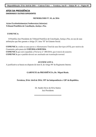 Disponibilização: 25 de Abril de 2016 — Caderno Único — Fortaleza, Ano II — Edição 38 –A— Página 05
ATOS DA PRESIDÊNCIA
EMORANDO E OUTROS EXPEDIENTES
MEMORANDO Nº. 01, de 2016
A(s)os Excelentíssimos(as) Senhores(as) Juízes(as)
Tribunal Pontifício de Conciliação, Justiça e Paz.
COMUNICA:
O Pontífice Juiz Presidente do Tribunal Pontifício de Conciliação, Justiça e Paz, no uso de suas
atribuições que lhes garante o Artigo 23º, letra “H” do Estatuto Social.
COMUNICA a todos os seus pares o Afastamento Total de seus Serviços (ATS), por motivo de
Casamento, pelo prazo de 13/05/2016 à 20/05/2016.
COMUNICA que será expedida a Portaria nº. 004/2016, que tratará do assunto.
COMUNICA que o pedido deverá ser analisado em tramitação normal.
JUSTIFICATIVA
A justificativa se baseia no disposto do item II, do Artigo 96º do Regimento Interno.
GABINETE da PRESIDÊNCIA, Dr. Miguel Reale.
Fortaleza, 20 de Abril de 2016; 195º da Independência e 128º da República.
Dr. Sandro Sávio da Silva Santos
Juiz Presidente
****************************
 