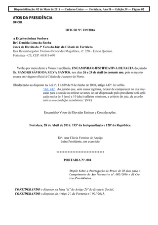 Disponibilização: 02 de Maio de 2016 — Caderno Único — Fortaleza, Ano II — Edição 39 — Página 02
ATOS DA PRESIDÊNCIA
OFICIO
OFICIO Nº. 019/2016
A Excelentíssima Senhora
Drª. Daniela Lima da Rocha
Juíza de Direito da 3ª Vara do Júri da Cidade de Fortaleza
Rua Desembargador Floriano Benevides Magalhães, nº. 220 – Edson Queiroz.
Fortaleza - CE, CEP. 60.811-690
Venho por meio deste a Vossa Excelência, ENCAMINHAR JUSTIFICATIVA DE FALTA do jurado
Dr. SANDRO SÁVIO DA SILVA SANTOS, nos dias 26 e 28 de abril do corrente ano, pois o mesmo
estava em viagem oficial à Cidade de Juazeiro do Norte.
Obedecendo ao disposto na Lei nº. 11.689 de 9 de Junho de 2008, artigo 442º. In verbis.
‘Art. 442. Ao jurado que, sem causa legítima, deixar de comparecer no dia mar-
cado para a sessão ou retirar-se antes de ser dispensado pelo presidente será apli-
cada multa de 1 (um) a 10 (dez) salários mínimos, a critério do juiz, de acordo
com a sua condição econômica.’ (NR)
Encaminho Votos de Elevadas Estimas e Considerações.
Fortaleza, 28 de Abril de 2016; 195º da Independência e 128º da República.
Drª. Ana Clécia Firmino de Araújo
Juíza Presidente, em exercício
******************************
PORTARIA Nº. 004
Dispõe Sobre a Prorrogação do Prazo de 30 dias para o
Cumprimento do Ato Normativo nº. 002/2016 e dá Ou-
tras Providências.
CONSIDERANDO o disposto na letra “a” do Artigo 26º do Estatuto Social;
CONSIDERANDO o disposto do Artigo 2º, da Portaria nº. 001/2015.
 