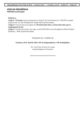 Disponibilização: 02 de Maio de 2016 — Caderno Único — Fortaleza, Ano II — Edição 39 — Página 03
ATOS DA PRESIDÊNCIA
PORTARIA (continuação)
PUBLICA:
Artigo 1º- Prorroga o prazo constante no Artigo 2º do Ato Normativo nº. 002/2016, expedi-
da pelo Exmo. Sr. Juiz Presidente Dr. Sandro Sávio da Silva Santos.
Artigo 2º- O prazo fica prorrogado em 30 (trinta) dias úteis, a contar desta data, para o
cumprimento do rito.
Artigo 3º- Esta Portaria entra em vigor no dia 02/05/2016 e será divulgado no Diário Oficial
Eletrônico – DOE, da próxima edição.
PUBLIQUE-SE. CUMPRA-SE
Fortaleza, 29 de Abril de 2016; 195º da Independência e 128º da República.
Drª. Ana Clécia Firmino de Araújo
Juíza Presidente, em Exercício
******************************
 