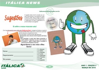 ITÁLICA NEWS


                                              A sugestão deste mês foi enviado por um
                                              autor desconhecido, mas analisamos a idéia
                                                                                            @
                                                                               italicanews@italicasaude.com.br



                                              e achamos válida. Veja na integra a matéria
                                              na coluna Horóscopo Mensal. Agradecemos
                                              à colaboração de todos e aguardamos na
                                              próxima edição a sua sugestão.



                     E enfim o nosso mascote saiu!

Com a grande ajuda do nosso colaborador Guilherme (Ceat), conseguimos finalizar a criação do
                                 mascote do Itálica News, desta forma, solicitamos a participa-
                                 ção de todos para a votação de um nome.
                                  Para esta edição, resolvemos fazer algo diferente!
                                   Sortearemos uma cesta de ovos de páscoa da Cacau
                                    Show!
                                     Para participar é muito fácil. Basta preencher o
                                      cupom abaixo e depositar na urna, você concorre
                                       ao prêmio e ajuda o Itálica News a escolher o
                                       nome do nosso simpático mascote.
                                      Aguardamos o seu voto e Boa
                                            Sorte!
                                                                              1- Ártemis
Nome: ______________________________                                          2- Athos
                                                                              3- Chowkai
                                                                              4- Lucky
Departamento: _______________________                                         5- Chowman
                                                                              6- Theodore
                                                                              7- Ital
Tel contato: __________________________                                       8- Juquinha



                                                                                                                 ANO 1 - EDIÇÃO 3
                                                                                                  04
                                                                                                                 MARÇO DE 2010
 