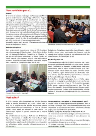 Vem novidades por aí...
Novo PIT
O Governo do Estado e a Federação das Associações de Municí-                                                   Foto: Caco Argemi—Palácio Piratini

pios do Rio Grande do Sul (Famurs) já ratificaram o Programa
de Integração Tributária (PIT). O convênio tem por objetivo
combater a sonegação e fortalecer os municípios através de
ações conjuntas, como combate preventivo e ostensivo através
das Turmas Volantes Municipais (TVM) e fiscalização documen-
tal, cadastral e de operações de empresas do Simples Nacional.
Segundo o subsecretário da RE, Ricardo Neves Pereira, essa par-
ceria deve aumentar a arrecadação do Estado e dos municípios.
Isso porque todas as ações, incluindo as de Educação Fiscal e de
incentivo à emissão de nota fiscal, que são avaliadas pela RE e
servem para a parcela do índice de participação de cada municí-
pio (IPM), com o novo PIT teve seus valores alterados.
As cidades podem aderir ao novo PIT através da assinatura de
termo de adesão com a Famurs.                                    Solenidade de assinatura do convênio aconteceu no Palácio Piratini.

Cadernos Pedagógicos
Com uma proposta inovadora no Estado, o PEF-RS, através                     Os Cadernos Pedagógicos, que serão disponibilizados a partir
das colegas da Apet-RE Carolina Klein e Tânia Coelho de Sou-                de 2012, contou com a participação das alunas do curso de
za, está elaborando Cadernos Pedagógicos de Educação Fis-                   magistério do Instituto Estadual de Educação Gumercinda Dor-
cal: um para o Professor e outro para os alunos. Esse é o pri-              nelles Fontoura, de Encruzilhada do Sul.
meiro material com atividades práticas e de orientação ao
professor produzido no Estado e será um importante subsídio                 PEF-RS lança novo site
para o trabalho de Educação Fiscal em sala de aula.                         O Programa de Educação Fiscal (PEF-RS) terá novo site a partir
                                                      Foto: Arquivo— Apet   da segunda quinzena de janeiro de 2012. Com um lay out mais
                                                                            limpo, a renovação do ambiente na web propõe uma maior
                                                                            interatividade, além do acesso às redes sociais das quais o PEF
                                                                            participa. “Quem acessar o novo site poderá comentar as notí-
                                                                            cias já postadas, sugerir novas notícias ou até mesmo even-
                                                                            tos”, comenta Alexandre Bortolini, coordenador da Assessoria
                                                                            de Promoção e Educação Tributária (Apet).
                                                                            Os trabalhos e projetos pedagógicos também terão espaço
                                                                            reservado na nova página, que não terá seu endereço alterado.
                                                                            Considerado o escritório virtual do PEF-RS, os internautas po-
                                                                            derão acessar www.educacaofiscal.rs.gov.br para ficar por
                                                                            dentro das atividades desenvolvidas nos mais diversos municí-
                                                                            pios do nosso estado. Também serão disponibilizadas informa-
                                                                            ções gerais do programa, sua legislação, cursos, treinamentos
Futuras professoras auxiliam na produção.                                   e eventos.

Você sabia?
O IPVA, Imposto sobre Propriedade de Veículos Automo-                       Por que emplacar o seu veículo na cidade onde você mora?
tores, é devido anualmente ao Estado. Quem paga o                           Porque o valor do IPVA pago é distribuído igualmente entre o
IPVA são os proprietários de veículos automotores devida-                   Estado e o Município onde o veículo foi emplacado. Uma dica
mente registrados e/ou licenciados e o custo é calculado                    importante: se você pagar o IPVA após o vencimento, além de
sobre o valor médio de mercado de cada veículo. São                         pagar juros, você ainda pode ser multado.
isentos desse imposto os veículos com mais de 20 anos de                    Conheça as alíquotas do imposto no Rio Grande do Sul
fabricação.                                                                 3% para veículos automotores do tipo automóvel, camioneta,
Ao contrário do que se pensa, o IPVA não está diretamente                   motor-casa, aeronave e embarcação de lazer, de esporte ou
ligado à manutenção de estradas. Por tratar-se de um impos-                 de corrida;
to, não tem vinculação específica. Os recursos entram no cai-               2% para veículos do tipo motocicleta, aeronave e embarcação,
xa do Estado e, a partir das definições do orçamento, podem                 exceto de lazer, de esporte ou de corrida;
ser aplicados em saúde, educação, habitação, saneamento e                   1% no caso caminhões, ônibus, microônibus e automóveis e
infraestrutura.                                                             camionetas para locação.
 