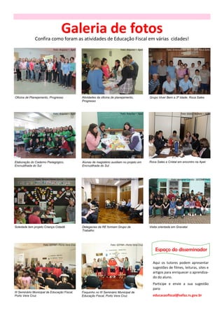 Galeria de fotos
               Confira como foram as atividades de Educação Fiscal em várias cidades!
                              Foto: Arquivo— Apet                                 Foto: Arquivo— Apet                Foto: Emerson dos Reis—SMS Roca Sales




Oficina de Planejamento, Progresso                   Atividades da oficina de planejamento,              Grupo Viver Bem a 3ª Idade, Roca Sales
                                                     Progresso



                              Foto: Arquivo— Apet                                 Foto: Arquivo— Apet                            Foto: Greice Nichele— Apet




Elaboração do Caderno Pedagógico,                    Alunas de magistério auxiliam no projeto em         Roca Sales e Cristal em encontro na Apet
Encruzilhada do Sul                                  Encruzilhada do Sul



               Foto: Teresa Eliane Garcia—Soledade                          Foto: Greice Nichele— Apet                  Foto: Nataniel Corrêa - SECOM/PMG




Soledade tem projeto Criança Cidadã                  Delegacias da RE formam Grupo de                    Visita orientada em Gravataí
                                                     Trabalho



                     Foto: GEFIM—Porto Vera Cruz                          Foto: GEFIM—Porto Vera Cruz

                                                                                                             Espaço do disseminador

                                                                                                           Aqui os tutores podem apresentar
                                                                                                           sugestões de filmes, leituras, sites e
                                                                                                           artigos para enriquecer o aprendiza-
                                                                                                           do do aluno.
                                                                                                           Participe e envie a sua sugestão
                                                                                                           para:
III Seminário Municipal de Educação Fiscal,          Fisquinho no III Seminário Municipal de
Porto Vera Cruz                                      Educação Fiscal, Porto Vera Cruz                      educacaofiscal@sefaz.rs.gov.br
 