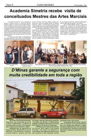 Página 10 GAZETA DO JEQUI 29 de novembro - 2011
Academia Simetria recebe visita de
conceituados Mestres das Artes Marciais
	 A Academia Simetria, sob o comando de
Marcos Virgílio Fonseca, o conhecido Mestre
Bidula, recebeu a visita de conceituados Mestres
das Artes Marciais neste mês de novembro, a saber:
China (campeão de Muay-Thai), Wanderlei Félix
(campeão de Jiu-Jitsu) e Cleiton Predador (campeão
de MMA). Foi uma grande oportunidade para que os
alunos daAcademia Simetria pudessem mostrar seu
talento, além de excelente ocasião também para que
eles participassem de palestras de alto nível sobre
artes marciais.
	 O evento teve como palco as dependências
do antigo Almenara Tênis Clube, onde atualmente
funciona a Secretaria Municipal de Esporte, Cultura,
Lazer e Turismo, local que também acolheu pais
de alunos e outros convidados ilustres de maneira
fraternal, sendo o acontecimento propício para
avaliar competência e consequentemente graduação
no Muay Thai, sob a supervisão do Mestre China.
	 Os três Mestres, Wanderlei, China e Cleiton,
destacaram a importância do evento e ressaltaram
que a Academia Simetria vai formar grandes
campões, pois os alunos estão em nível elevado.
E completaram: “o Mestre Bidula é realmente um
amante das artes marciais, sendo o seu trabalho
valoroso, inclusive mostrando para os jovens atletas
que ser campeão é cultivar efetivamente valores
éticos, respeito ao próximo e boa dose de disciplina,
além de dedicação ao esporte e aos estudos.”
	 Para o Mestre Bidula, receber expressivos
campeões em Almenara foi um grande prazer. E
analisou: “são ocasiões como essas que a gente pode
avaliar o quanto vale a pena investir no esporte, o qual
nos leva a uma vida saudável, repleta de disciplina.
Agradecemos a todos aqueles que acreditaram no
nosso trabalho e nos deram apoio, a exemplo dos
nossos alunos e colaboradores.”
D’Minas garante a segurança com
muita credibilidade em toda a região
Há 10 anos no mercado promovendo
segurança com tecnologia de ponta
e muita credibilidade, a D’Minas se
consolida cada vez mais como empresa
que é orgulho para Almenara e região.
Equipamentos de segurança de
última geração, destacando-se cercas
elétricas, transmissores, câmeras,
circuito interno e externo com alta
tecnologia, além de profissionais gabaritos
e treinados nas fábricas, a D’Minas ganha
projeção e confiança, oferecendo o que há de
mais moderno em termos de segurança.
A D’Minas é uma empresa que oferece
um serviço 100% seguro, cuja missão
principal, sem querer menosprezar a
concorrência, tem segurança 24 horas com
uma moderna e bem equipada central,
garantindo assim o que anuncia.
O empresário Roniere Caires, o Ronim,
está de parabéns pelo empreendimento
que é um orgulho para Almenara e região,
exemplo de segurança total, com uma equipe
de profissionais altamente qualificada,
oferecendo segurança monitorada durante
24 horas.
Guilherme e o atleta Cleiton
Predador
A atleta Hanna e sua mãe, a
professora Luciana
Mestre Bidula, diretor da Academia Simetria, acompanha atentamente as atividades que marcaram a visita dos
Mestres Cleiton Predador, Wanderlei Félix e China
 