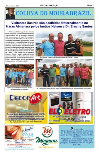 Página 3GAZETA DO JEQUI29 de novembro - 2011
Coluna do MouraBraZil
Deus ama você...
“Porque Deus amou o mundo de tal maneira
que deu o seu Filho unigênito, para que todo
aquele que nele crê não pereça, mas tenha a
vida eterna.
“Porque Deus enviou o seu Filho ao mundo
não para que condenasse o mundo, mas
para que o mundo fosse salvo por ele”. (João
3:16 e 17).
Visitantes ilustres são acolhidos fraternalmente no
Haras Almenara pelos irmãos Nelson e Dr. Ernany Santos
	 Os irmãos Dr. Ernany e Nelson Ferreira
Santos receberam visitantes ilustres no Haras
Almenara neste mês de novembro, oportuni-
dade para momentos de muita descontração e
confraternização. O local aprazível, cercado de
verde e margeando o Rio Jequitinhonha dá uma
sensação de paz e tranquilidade, longe do estresse
da capital mineira, onde reside a maioria dos
visitantes. Foram acolhidos fraternalmente pelos
irmãos Ferreira Santos e demais funcionários do
Haras Almenara: Dr. Michel, Ronaldo, Cleiton,
Dr. Marcelo Trigueiro, Nelson Santos, Dr. João,
Dr. Ernany e Paulo Afonso. Para os irmãos Dr.
Ernany e Nélson, é sempre um grande prazer
recebeuros amigos no Haras Almenara, ocasião
propícia também para momentos de descon-
tração e congraçamento, além de oportunidade
única para uma animada cavalgada.
Dr. Marcelo Trigueiro, Dr. Ernany Santos, Dr. Michel e esposa
Turma de Jequitinhonha também marcou
presença no Haras Almenara
Dr. Ernany e Dr. Nelson Ferreira Santos se confraternizando com ilustres visitantes no Haras Al-
 