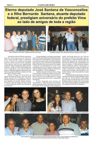 Página 6 GAZETA DO JEQUI 29 de novembro -
Eterno deputado José Santana de Vasconcellos
e o filho Bernardo Santana, atuante deputado
federal, prestigiam aniversário do prefeito Vima
ao lado de amigos de toda a região
	 O prefeito de Rio do Prado comemorou
mais um ano de sucesso em sua vida. Para
tanto, reuniu grandes amigos e familiares
no dia 12 deste mês numa movimentada
festa que marcou seu aniversário. O popular
Vima, que por sinal faz uma administração
impecável naquele município, ganhou muitos
presentes, sendo um deles direcionado para
o povo riopradense, cuja verba de 200 mil
Reais, trazida pelo deputado federal Bernardo
Santana, garantirá melhores condições de vida
para o povo daquela cidade.
	 Muitos colegas do aniversário da
região marcaram presenças, entre eles, Jânio
Murta (prefeito de Felisburgo), Roberto
Botelho (prefeito de Jequitinhonha), Flávio
Leal (prefeito de Joaíma), Dantez (prefeito
de Jacinto), além de amigos de toda a região
e o eterno deputado federal José Santana de
Vasconcellos.
	 Na oportunidade, os servidores municipais,
através da Secretaria Municipal de Saúde, prestou
uma comovente homenagem ao aniversariante,
a exemplo da esposa Lena e dos filhos Rodrigo,
Guta, Luana e Lucas. O prefeito de Jequitinhonha,
Roberto Botelho, falou em nome dos convidados
e destacou a personalidade do jovem Vima,
considerado por ele e por todos os amigos como
sendo uma figura humana solidária e carismática,
além de dinâmico e muito trabalhador.
	 Também presente à festa de Vima o colega
Carlos Dantez, competente prefeito de Jacinto,
que cumprimentou ao amigo aniversariante de
forma calorosa, um reconhecimento ao amigo
que tem representado muito bem a comunidade
riopradense.
	 Eterno deputado José Santana de
Vasconcellos e o filho Bernardo Vasconcellos,
atuante deputado federal, prestigiam aniversário
do prefeito Vima juntamente com amigos da
região. Eternizado pelo povo do Vale por
suas ações em prol de uma região cada vez
mais próspera, o sempre lembrado deputado
federal José Santana de Vasconcellos, um
dos maiores defensores do Jequitinhonha em
todos os tempos, e o filho Bernardo Santana,
atuante deputado federal, prestigiaram o
aniversário do prefeito Vima. Na ocasião, pai
e filho reconheceram o trabalho dinâmico do
prefeito aniversariante, presenteando-o com
verbas federais, além de parabenizá-lo pela
data marcante.
	 O deputado Bernardo Santana falou da
satisfação ao retornar ao Jequitinhonha e disse
que estar em Rio do Prado é oportunidade
para recarregar as baterias para novo ciclo de
trabalho em prol da região. Ele revelou ainda
que continua firme na luta pela implantação de
um campus da UFVJM em Almenara.
Prefeito Vima e a esposa Lena recebendo fraternalmente os convidados, entre eles o eterno depu-
tado José Santana de Vasconcellos e o deputado federal Bernardo Santana
Deputado federal Bernardo Santana, um dos mais atuantes do Congresso Nacional, destacando
as qualidades do prefeito Vima e anunciando verbas para o município de Rio do Prado
Prefeito Vima ladeado pelas suas maravilhosas filhas, Luna e Guta Dona Enedina e Flávio Leal (prefeito de Joaíma) e Roberto Botelho (Prefeito de Jequitinhonha)
Eterno deputado José Santana de Vasconcellos, deputado federal Bernardo Santana, Dantez e outras autoridades que abrilhantaram a
festa de aniversário de Vima, atuante prefeito de Rio do Prado, revelação política regional
 
