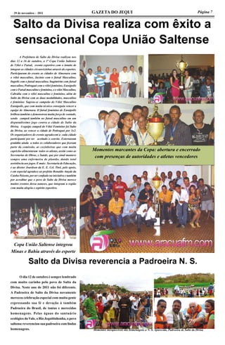 Página 7GAZETA DO JEQUI29 de novembro - 2011
A Prefeitura de Salto da Divisa realizou nos
dias 12 a 16 de outubro, a 1ª Copa União Saltense
de Vôlei e Futsal, evento esportivo com o intuito de
integrar as cidades circunvizinhas através do esportes.
Participaram do evento as cidades de Almenara com
o vôlei masculino, Jacinto com o futsal Masculino,
Itapebi com o futsal masculino, Itagimirim com futsal
masculino, Potiraguá com o vôlei feminino, Eunápolis
com o Futsal masculino e feminino, e o vôlei Masculino,
Cabrália com o vôlei masculino e feminino, além de
Salto da Divisa com as duas modalidades, masculino
e feminino. Sagrou-se campeão do Vôlei Masculino
Eunápolis, que com muita técnica conseguiu vencer a
equipe de Almenara. O futsal feminino de Eunápolis
brilhou também e demonstrou muita força de vontade,
sendo campeã também no futsal masculino em um
disputadíssimo jogo contra a cidade de Salto da
Divisa. A equipe campeã do Vôlei Feminino foi Salto
da Divisa, ao vencer a cidade de Potiraguá por 3x2.
Os organizadores do evento agradecem a cada cidade
participante por ter aceitado o convite. Externaram
gratidão ainda a todos os colaboradores que fizeram
parte da comissão, as cozinheiras que com muita
capricho alimentaram todos os atletas, assim como as
Secretarias de Obras, e Saúde, que por sinal manteve
sempre uma enfermeira de plantão, dando total
assistência aos jogos. E mais: Secretaria de Educação,
e ao diretor Joardson da E. E. Cel. Tinô, pelo apoio,
e em especial agradece ao prefeito Ronaldo Atayde da
Cunha Peixoto, por ter confiado na iniciativa e também
por acreditar que o povo de Salto da Divisa merece
muitos eventos dessa natures, que integram a região
com muita alegria e espírito esportivo.
Salto da Divisa realiza com êxito a
sensacional Copa União Saltense
Momentos marcantes da Copa: abertura e encerrado
com presenças de autoridades e atletas vencedores
Copa União Saltense integrou
Minas e Bahia através do esporte
Salto da Divisa reverencia a Padroeira N. S.
	 O dia 12 de outubro é sempre lembrado
com muito carinho pelo povo de Salto da
Divisa. Neste ano de 2011 não foi diferente.
A Padroeira de Salto da Divisa novamente
mereceu celebração especial com muita gente
expressando sua fé e devoção à também
Padroeira do Brasil, de tantas e merecidas
homenagens. Pelas águas do santuário
ecológico do Vale, o Rio Jequitinhonha, o povo
saltense reverenciou sua padroeira com lindas
homenagens. Momentos inesquecíveis das homenagens a N. S. Aparecida, Padroeira de Salto da Divisa
 