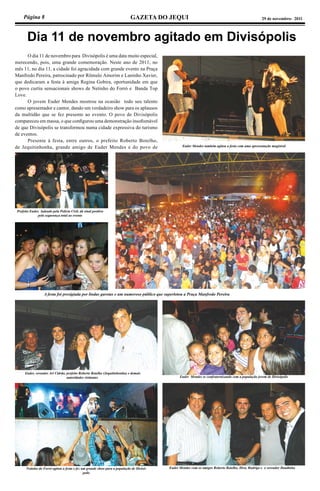 Página 8 GAZETA DO JEQUI 29 de novembro- 2011
 Dia 11 de novembro agitado em Divisópolis
	 O dia 11 de novembro para Divisópolis é uma data muito especial,
merecendo, pois, uma grande comemoração. Neste ano de 2011, no
mês 11, no dia 11, a cidade foi agracidada com grande evento na Praça
Manfredo Pereira, patrocinado por Rômulo Amorim e Laninho Xavier,
que dedicaram a festa à amiga Regina Gobira, oportunidade em que
o povo curtiu sensacionais shows de Netinho do Forró e Banda Top
Love.
	 O jovem Euder Mendes mostrou na ocasião todo seu talento
como apresentador e cantor, dando um verdadeiro show para os aplausos
da multidão que se fez presente ao evento. O povo de Divisópolis
compareceu em massa, o que configurou uma demonstração insofismável
de que Divisópolis se transformou numa cidade expressiva do turismo
de eventos.
	 Presente à festa, entre outros, o prefeito Roberto Botelho,
de Jequitinhonha, grande amigo de Euder Mendes e do povo de Euder Mendes também agitou a festa com uma apresentação magistral
A festa foi presigiada por lindas garotas e um numeroso público que superlotou a Praça Manfredo Pereira
Prefeito Euder, ladeado pela Polícia Civil, dá sinal positivo
pela segurança total ao evento
Euder, vereador Ari Cidrão, prefeito Roberto Botelho (Jequitinhonha) e demais
autoridades visitantes Euder Mendes se confraternizando com a população jovem de Divisópolis
Euder Mendes com os amigos Roberto Botelho, Diva, Rudrigo e o vereador DandinhaNetinho do Forró agitou a festa e fez um grande show para a população de Divisó-
polis
 