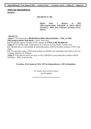 Disponibilização: 13 de Junho de 2016 — Caderno Único — Fortaleza, Ano II — Edição 45 — Página 02
ATOS DA PRESIDÊNCIA
DECRETO
DECRETO Nº. 004
Dispõe Sobre o Registro no MEI
(Microempreendedor Individual) do Diário Oficial
Eletrônico – DOE, deste Tribunal e dá Outras Provi-
dências.
RESOLVE:
Artigo 1º- Fica Decretado o REGISTRO do Diário Oficial Eletrônico – DOE, no MEI
(Microempreendedor Individual), a partir desta data.
§ 1º- O referido registro encontra-se sob o número de CNPJ: 24.982.882/0001-04.
Artigo 2º- O referido órgão é dependente do Tribunal de Conciliação, Justiça e Paz.
§ 1º- Quando houver a necessidade do desmembramento, será desvinculado somente o CNPJ e não
órgão.
§ 2º- Por não haver ainda o CNPJ geral, poderá ser utilizado essa numeração, para todos os fins, até
o registro definitivo do Tribunal.
Artigo 3º- Este Decreto entra em vigor no dia 13/06/2016 e será publicado no Diário Oficial
Eletrônico – DOE, do mesmo dia.
Fortaleza, 10 de Junho de 2016; 195º da Independência e 128º da República.
Dr. Sandro Sávio da Silva Santos
Juiz Presidente
******************************
 