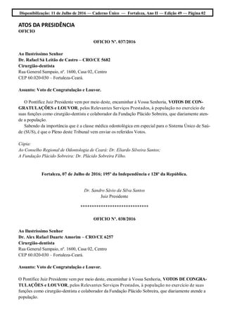 Disponibilização: 11 de Julho de 2016 — Caderno Único — Fortaleza, Ano II — Edição 49 — Página 02
ATOS DA PRESIDÊNCIA
OFICIO
OFICIO Nº. 037/2016
Ao Ilustríssimo Senhor
Dr. Rafael Sá Leitão de Castro – CRO/CE 5682
Cirurgião-dentista
Rua General Sampaio, nº. 1600, Casa 02, Centro
CEP 60.020-030 – Fortaleza-Ceará.
Assunto: Voto de Congratulação e Louvor.
O Pontífice Juiz Presidente vem por meio deste, encaminhar à Vossa Senhoria, VOTOS DE CON-
GRATULAÇÕES e LOUVOR, pelos Relevantes Serviços Prestados, à população no exercício de
suas funções como cirurgião-dentista e colaborador da Fundação Plácido Sobreira, que diariamente aten-
de a população.
Sabendo da importância que é a classe médica odontológica em especial para o Sistema Único de Saú-
de (SUS), é que o Pleno deste Tribunal vem enviar os referidos Votos.
Cópia:
Ao Conselho Regional de Odontologia de Ceará: Dr. Eliardo Silveira Santos;
A Fundação Plácido Sobreira: Dr. Plácido Sobreira Filho.
Fortaleza, 07 de Julho de 2016; 195º da Independência e 128º da República.
Dr. Sandro Sávio da Silva Santos
Juiz Presidente
******************************
OFICIO Nº. 038/2016
Ao Ilustríssimo Senhor
Dr. Alex Rafael Duarte Amorim – CRO/CE 6257
Cirurgião-dentista
Rua General Sampaio, nº. 1600, Casa 02, Centro
CEP 60.020-030 – Fortaleza-Ceará.
Assunto: Voto de Congratulação e Louvor.
O Pontífice Juiz Presidente vem por meio deste, encaminhar à Vossa Senhoria, VOTOS DE CONGRA-
TULAÇÕES e LOUVOR, pelos Relevantes Serviços Prestados, à população no exercício de suas
funções como cirurgião-dentista e colaborador da Fundação Plácido Sobreira, que diariamente atende a
população.
 