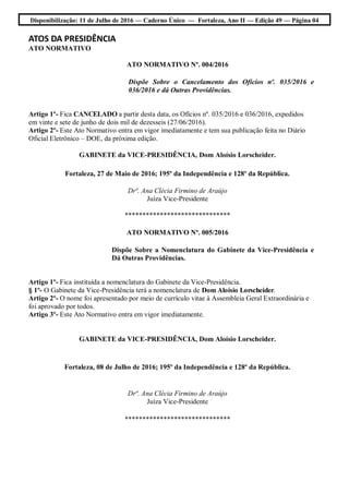 Disponibilização: 11 de Julho de 2016 — Caderno Único — Fortaleza, Ano II — Edição 49 — Página 04
ATOS DA PRESIDÊNCIA
ATO NORMATIVO
ATO NORMATIVO Nº. 004/2016
Dispõe Sobre o Cancelamento dos Ofícios nº. 035/2016 e
036/2016 e dá Outras Providências.
Artigo 1º- Fica CANCELADO a partir desta data, os Ofícios nº. 035/2016 e 036/2016, expedidos
em vinte e sete de junho de dois mil de dezesseis (27/06/2016).
Artigo 2º- Este Ato Normativo entra em vigor imediatamente e tem sua publicação feita no Diário
Oficial Eletrônico – DOE, da próxima edição.
GABINETE da VICE-PRESIDÊNCIA, Dom Aloísio Lorscheider.
Fortaleza, 27 de Maio de 2016; 195º da Independência e 128º da República.
Drª. Ana Clécia Firmino de Araújo
Juíza Vice-Presidente
******************************
ATO NORMATIVO Nº. 005/2016
Dispõe Sobre a Nomenclatura do Gabinete da Vice-Presidência e
Dá Outras Providências.
Artigo 1º- Fica instituída a nomenclatura do Gabinete da Vice-Presidência.
§ 1º- O Gabinete da Vice-Presidência terá a nomenclatura de Dom Aloísio Lorscheider.
Artigo 2º- O nome foi apresentado por meio de currículo vitae à Assembleia Geral Extraordinária e
foi aprovado por todos.
Artigo 3º- Este Ato Normativo entra em vigor imediatamente.
GABINETE da VICE-PRESIDÊNCIA, Dom Aloísio Lorscheider.
Fortaleza, 08 de Julho de 2016; 195º da Independência e 128º da República.
Drª. Ana Clécia Firmino de Araújo
Juíza Vice-Presidente
******************************
 