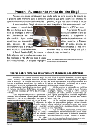 Agentes do órgão constataram que
o produto está impróprio para o consumo
após várias denúncias de consumidores.
A venda do leite Elegê foi suspensa
em março, no município do
Rio de Janeiro pela Autar-
quia de Proteção e Defesa
do Consumidor do Rio
(Procon-RJ). Após várias
denúncias de consumido-
res, agentes do órgão
constataram que o produto
está impróprio para o consumo.
A Brasil Foods (BRF), fabricante do
leite, afirmou que o produto passa por tes-
tes rigorosos e não oferece risco à saúde
dos consumidores. "A alegada improprie-
dade trata de uma quebra da cadeia de
proteína que gera sabor e cor alterada no
produto, o que não causa danos à saúde
ou à integridade física dos consumidores",
informou a BRF em nota.
A empresa foi notifi-
cada para retirar o leite do
mercado e suspender a
venda do produto no muni-
cípio, segundo o Procon-
RJ. O órgão orienta os
consumidores a não con-
sumirem leite da marca Elegê até que a
situação seja esclarecida.
Fonte: http://exame.abril.com.br/brasil/noticias/procon-rj-
suspende-venda-do-leite-elege
Página 3
Procon - RJ suspende venda do leite Elegê
INFORMA PET
Resolução da Anvisa publicada hoje no
Diário Oficial da União define requisitos mínimos
para a avaliação de matérias estranhas em ali-
mentos e bebidas e seus limites de tolerância. O
regulamento tem como objetivo avaliar a presença
de matérias estranhas indicativas de riscos à saú-
de humana e indicativas de falhas na aplicação de
boas práticas na cadeia produtiva de alimentos e
bebidas.
“Esta regulamentação visa a promover a
melhoria da qualidade e segurança dos alimentos,
contribuindo para o aprimoramento das práticas
adotadas pelo setor produtivo”, informou a Anvisa.
“A obtenção de
alimento seguro
deve abranger
toda a cadeia
produtiva, ou
seja: da produ-
ção até o consu-
mo”, completou.
As nor-
mas são válidas
para todos os tipos de alimentos, inclusive águas
envasadas, bebidas, matérias-primas, ingredien-
tes, aditivos alimentares e os coadjuvantes de tec-
nologia de fabricação, embalados ou a granel,
destinados ao consumo humano.
Ainda segundo a publicação, as matérias
estranhas indicativas de risco à saúde humana
abrangem insetos, roedores e outros animais
(inteiros ou em partes), além de excrementos. Ob-
jetos rígidos, pontiagudos e cortantes, fragmentos
de vidro e filmes plásticos também são listados
nessa categoria.
Já as matérias estranhas indicativas de
falhas de boas práticas incluem partes indesejá-
veis da matéria-prima, pelos humanos e de outros
animais, areia, terra e outras partículas e contami-
nações incidentais.
“Os produtores, fabricantes, distribuidores
e fornecedores de alimentos devem utilizar proce-
dimentos para reduzirem as matérias estranhas
ao nível mais baixo possível”, ressaltou a Anvisa.
Fonte: http://exame.abril.com.br/brasil/noticias/regras-sobre-
materias-estranhas-em-alimentos-sao-definidas
Regras sobre matérias estranhas em alimentos são definidas
 