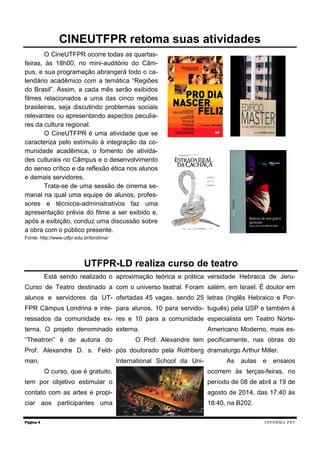 O CineUTFPR ocorre todas as quartas-
feiras, às 18h00, no mini-auditório do Câm-
pus, e sua programação abrangerá todo o ca-
lendário acadêmico com a temática “Regiões
do Brasil”. Assim, a cada mês serão exibidos
filmes relacionados a uma das cinco regiões
brasileiras, seja discutindo problemas sociais
relevantes ou apresentando aspectos peculia-
res da cultura regional.
O CineUTFPR é uma atividade que se
caracteriza pelo estímulo à integração da co-
munidade acadêmica, o fomento de ativida-
des culturais no Câmpus e o desenvolvimento
do senso crítico e da reflexão ética nos alunos
e demais servidores.
Trata-se de uma sessão de cinema se-
manal na qual uma equipe de alunos, profes-
sores e técnicos-administrativos faz uma
apresentação prévia do filme a ser exibido e,
após a exibição, conduz uma discussão sobre
a obra com o público presente.
Fonte: http://www.utfpr.edu.br/londrina/
Está sendo realizado o
Curso de Teatro destinado a
alunos e servidores da UT-
FPR Câmpus Londrina e inte-
ressados da comunidade ex-
terna. O projeto denominado
“Theatron” é de autoria do
Prof. Alexandre D. s. Feld-
man.
O curso, que é gratuito,
tem por objetivo estimular o
contato com as artes e propi-
ciar aos participantes uma
aproximação teórica e prática
com o universo teatral. Foram
ofertadas 45 vagas, sendo 25
para alunos, 10 para servido-
res e 10 para a comunidade
externa.
O Prof. Alexandre tem
pós doutorado pela Rothberg
International School da Uni-
versidade Hebraica de Jeru-
salém, em Israel. É doutor em
letras (Inglês Hebraico e Por-
tuguês) pela USP e também é
especialista em Teatro Norte-
Americano Moderno, mais es-
pecificamente, nas obras do
dramaturgo Arthur Miller.
As aulas e ensaios
ocorrem às terças-feiras, no
período de 08 de abril a 19 de
agosto de 2014, das 17:40 às
18:40, na B202.
Página 4
CINEUTFPR retoma suas atividades
UTFPR-LD realiza curso de teatro
INFORMA PET
 