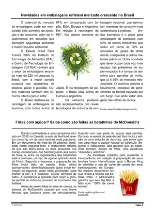 V EDIÇÃO
O potencial do mercado
de embalagens pode ser men-
surado pelo aumento da produ-
ção e do consumo, além de in-
vestimentos em soluções que
ofereçam segurança alimentar
e menor impacto ambiental.
O Estudo Brasil Pack
Trends 2020 do Instituto de
Tecnologia de Alimentos (ITAL)
e Centro de Tecnologia de Em-
balagem (CETEA) revelam que
o setor de embalagens empre-
ga mais de 220 mil pessoas no
Brasil, com a maior parcela
ocupada nos segmentos de
plástico, papel e papelão. Ou-
tros materiais também têm nú-
meros líderes para o setor.
O Brasil destaca-se na
reciclagem de embalagens de
alumínio, com índice acima de
97%, em comparação com Ja-
pão, EUA, Europa e Argentina.
Em relação à reciclagem de
PET, fica abaixo somente do
Japão. E na reciclagem de pa-
pelão, o Brasil está acima de
Europa e Argentina.
Os números positivos
são acompanhados por novas
tecnologias da indústria de em-
balagem nacional, que estimu-
lam maneiras de consumir mais
sustentáveis e práticas. Um
dos exemplos é o papel para
embalagem de bombons com
52% de fontes renováveis que
reduz em cerca de 60% as
emissões de gases de efeito
estufa, comparada a outros ma-
teriais plásticos. Outra novidade
que deve ocupar cada vez mais
espaço nas prateleiras de su-
permercados é a tampa de alu-
mínio para garrafas de vinho,
que já é 95% do mercado neo-
zelandês. O alumínio previne o
bouchonné, processo de pere-
cimento da bebida causado por
um fungo que pode estar abri-
gado nas rolhas de cortiça.
Fonte: www.fispaltecnologia.com.br
Página 5
Novidades em embalagens refletem mercado crescente no Brasil
Fritas com açúcar? Saiba como são feitas as batatinhas do McDonald’s
Dando continuidade a uma campanha inici-
ada em 2012 no Canadá, a rede de fast food reve-
lou como faz um de seus lanches mais populares.
Em um documento de mais de 30 páginas, atuali-
zado nesta segunda-feira, o restaurante detalha
de que são feitos todos os itens presentes nos
menus canadenses, dos hambúrgueres aos sucos
de fruta, e, entre os ingredientes das batatinhas
está a dextrose, um tipo de açúcar aplicado antes
da fritura. Segundo a empresa, a preparação das
fritas inclui óleo de canola, ácido cítrico
(conservante), dimetilpolisiloxane (para evitar for-
mação de espuma), ácido sódio pirofosfato (para
manter a cor) e a dextrose, açúcar derivado do
milho. A substância é aplicada para repor a glico-
se perdida no início do processo de cozimento das
batatas.
Antes de serem fritas ao óleo de canola, as
batatas do McDonald’s passam por uma breve
fervura, que funciona como um pré-cozimento,
fazendo com que parte do açúcar seja perdida.
Por isso, a receita da rede de fast food inclui a adi-
ção de uma solução de dextrose, que serve ape-
nas para repor o açúcar natural do tubérculo. Se-
gundo o restaurante, isso garante que as batati-
nhas tenham, depois de fritas, uma aparência
“dourada e uniforme”.
As iniciativas voltadas para aumentar a
transparência em relação à preparação de seus
lanches foram intensificadas após o Burger King
ter admitido o uso de carne de cavalo em seus
hambúrgueres, na Europa.
No mesmo documento em
que revela a receita das ba-
tatas fritas, o McDonald’s
garante que seu Big Mac é
feito com “100% de carne
bovina”.
Fonte: oglobo.globo.com/
economia
 