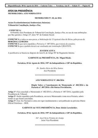 Disponibilização: 08 de Agosto de 2016 — Caderno Único — Fortaleza, Ano II — Edição 53 — Página 02
ATOS DA PRESIDÊNCIA
MEMORANDO e ATO NORMATIVO
MEMORANDO Nº. 02, de 2016
A(s)os Excelentíssimos(as) Senhores(as) Juízes(as)
Tribunal de Conciliação, Justiça e Paz.
COMUNICA:
O Pontífice Juiz Presidente do Tribunal de Conciliação, Justiça e Paz, no uso de suas atribuições
que lhes garante o Artigo 23º, letra “H” do Estatuto Social.
COMUNICA a todos os seus pares, a Solicitação de 15 (quinze) dias de férias, pelo prazo de
08/08/2016 à 22/08/2016.
COMUNICA que será expedida a Portaria nº. 007/2016, que tratará do assunto.
COMUNICA que o pedido deverá ser analisado em tramitação URGENTE.
JUSTIFICATIVA
A justificativa se baseia no disposto do item II, do Artigo 96º do Regimento Interno.
GABINETE da PRESIDÊNCIA, Dr. Miguel Reale.
Fortaleza, 02 de Agosto de 2016; 195º da Independência e 128º da República.
Dr. Sandro Sávio da Silva Santos
Juiz Presidente
******************************
ATO NORMATIVO Nº. 006/2016
Dispõe Sobre o Cancelamento do Memorando nº. 002/2016 e da
Portaria nº. 007/2016 e Dá Outras Providências.
Artigo 1º- Fica cancelado o Memorando nº. 002/2016 e a Portaria nº. 007/2016, expedidos pela
Presidência do Tribunal.
Artigo 2º- Serão expedidos pela Presidência, um novo Memorando e uma nova Portaria, substi-
tuindo as que foram canceladas.
Artigo 3º- Este Ato Normativo entra em vigor imediatamente e será publicado no próximo Diário
Oficial Eletrônico – DOE.
GABINETE da VICE-PRESIDÊNCIA, Dom Aloísio Lorscheider.
Fortaleza, 05 de Agosto de 2016; 195º da Independência e 128º da República.
Drª. Ana Clécia Firmino de Araújo
Juíza Vice-Presidente
******************************
 