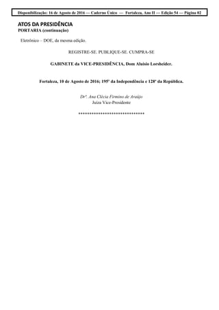 Disponibilização: 16 de Agosto de 2016 — Caderno Único — Fortaleza, Ano II — Edição 54 — Página 02
ATOS DA PRESIDÊNCIA
PORTARIA (continuação)
Eletrônico – DOE, da mesma edição.
REGISTRE-SE. PUBLIQUE-SE. CUMPRA-SE
GABINETE da VICE-PRESIDÊNCIA, Dom Aluisio Lorsheider.
Fortaleza, 10 de Agosto de 2016; 195º da Independência e 128º da República.
Drª. Ana Clécia Firmino de Araújo
Juíza Vice-Presidente
******************************
 