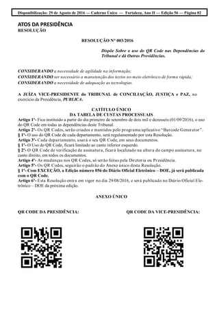 Disponibilização: 29 de Agosto de 2016 — Caderno Único — Fortaleza, Ano II — Edição 56 — Página 02
ATOS DA PRESIDÊNCIA
RESOLUÇÃO
RESOLUÇÃO N° 003/2016
Dispõe Sobre o uso do QR Code nas Dependências do
Tribunal e dá Outras Providências.
CONSIDERANDO a necessidade de agilidade na informação;
CONSIDERANDO ser necessário a manutenção dos textos no meio eletrônico de forma rápida;
CONSIDERANDO a necessidade de adequação as tecnologias.
A JUÍZA VICE-PRESIDENTE do TRIBUNAL de CONCILIAÇÃO, JUSTIÇA e PAZ, no
exercício da Presidência, PUBLICA.
CATÍTULO ÚNICO
DA TABELA DE CUSTAS PROCESSUAIS
Artigo 1º- Fica instituído a partir do dia primeiro de setembro de dois mil e dezesseis (01/09/2016), o uso
do QR Code em todas as dependências deste Tribunal.
Artigo 2º- Os QR Codes, serão criados e mantidos pelo programa/aplicativo “Barcode Generator”.
§ 1º- O uso do QR Code de cada departamento, será regulamentado por esta Resolução.
Artigo 3º- Cada departamento, usará o seu QR Code, em seus documentos.
§ 1º- O Uso do QR Code, ficará limitado ao canto inferior esquerdo.
§ 2º- O QR Code de verificação de assinatura, ficará localizado na altura do campo assinatura, no
canto direito, em todos os documentos.
Artigo 4º- As mudanças nos QR Codes, só serão feitas pela Diretoria ou Presidência.
Artigo 5º- Os QR Codes, seguirão o padrão do Anexo único desta Resolução.
§ 1º- Com EXCEÇÃO, a Edição número 056 do Diário Oficial Eletrônico – DOE, já será publicada
com o QR Code.
Artigo 6º- Esta Resolução entra em vigor no dia 29/08/2016, e será publicado no Diário Oficial Ele-
trônico – DOE da próxima edição.
ANEXO ÚNICO
QR CODE DA PRESIDÊNCIA: QR CODE DA VICE-PRESIDÊNCIA:
 
